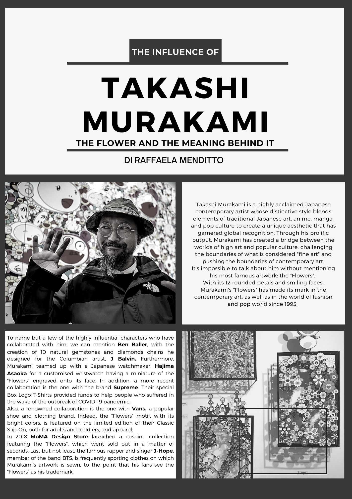 THE INFLUENCE OF TAKASHI MURAKAMI DI RAFFAELA MENDITTO Takashi Murakami is a highly acclaimed Japanese contemporary artist whose distinctive style blends elements of traditional Japanese art, anime, manga, and pop culture to create a unique aesthetic that has garnered global recognition. Through his prolific output, Murakami has created a bridge between the worlds of high art and popular culture, challenging the boundaries of what is considered fine art and pushing the boundaries of contemporary art. It’s impossible to talk about him without mentioning his most famous artwork: the Flowers.  With its 12 rounded petals and smiling faces, Murakami’s Flowers has made its mark in the contemporary art, as well as in the world of fashion and pop world since 1995.  To name but a few of the highly influential characters who have collaborated with him, we can mention Ben Baller, with the creation of 10 natural gemstones and diamonds chains he designed for the Columbian artist, J Balvin. Furthermore, Murakami teamed up with a Japanese watchmaker, Hajima Asaoka for a customised wristwatch having a miniature of the Flowers engraved onto its face. In addition, a more recent collaboration is the one with the brand Supreme. Their special Box Logo T-Shirts provided funds to help people who suffered in the wake of the outbreak of COVID-19 pandemic. Also, a renowned collaboration is the one with Vans, a popular shoe and clothing brand. Indeed, the “Flowers” motif, with its bright colors, is featured on the limited edition of their Classic Slip-On, both for adults and toddlers, and apparel.  In 2018 MoMA Design Store launched a cushion collection featuring the Flowers, which went sold out in a matter of seconds. Last but not least, the famous rapper and singer J-Hope, member of the band BTS, is frequently sporting clothes on which Murakami’s artwork is sewn, to the point that his fans see the Flowers as his trademark.
