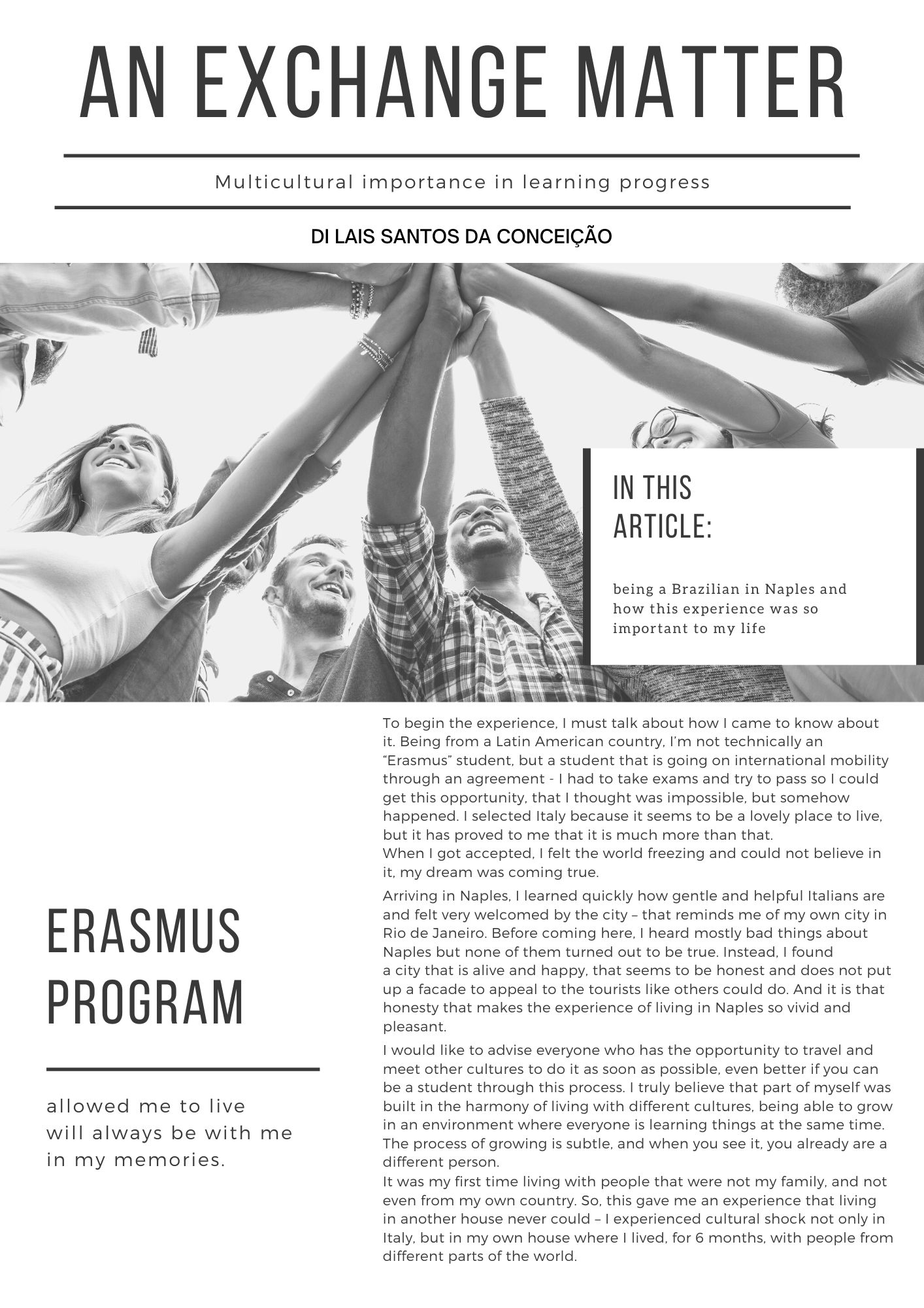 To begin the experience, I must talk about how I came to know about it. Being from a Latin American country, I’m not technically an “Erasmus” student, but a student that is going on international mobility through an agreement - I had to take exams and try to pass so I could get this opportunity, that I thought was impossible, but somehow happened. I selected Italy because it seems to be a lovely place to live, but it has proved to me that it is much more than that. When I got accepted, I felt the world freezing and could not believe in it, my dream was coming true. Arriving in Naples, I learned quickly how gentle and helpful Italians are and felt very welcomed by the city – that reminds me of my own city in Rio de Janeiro. Before coming here, I heard mostly bad things about Naples but none of them turned out to be true. Instead, I found a city that is alive and happy, that seems to be honest and does not put up a facade to appeal to the tourists like others could do. And it is that honesty that makes the experience of living in Naples so vivid and pleasant. I would like to advise everyone who has the opportunity to travel and meet other cultures to do it as soon as possible, even better if you can be a student through this process. I truly believe that part of myself was built in the harmony of living with different cultures, being able to grow in an environment where everyone is learning things at the same time. The process of growing is subtle, and when you see it, you already are a different person. It was my first time living with people that were not my family, and not even from my own country. So, this gave me an experience that living in another house never could – I experienced cultural shock not only in Italy, but in my own house where I lived, for 6 months, with people from different parts of the world.