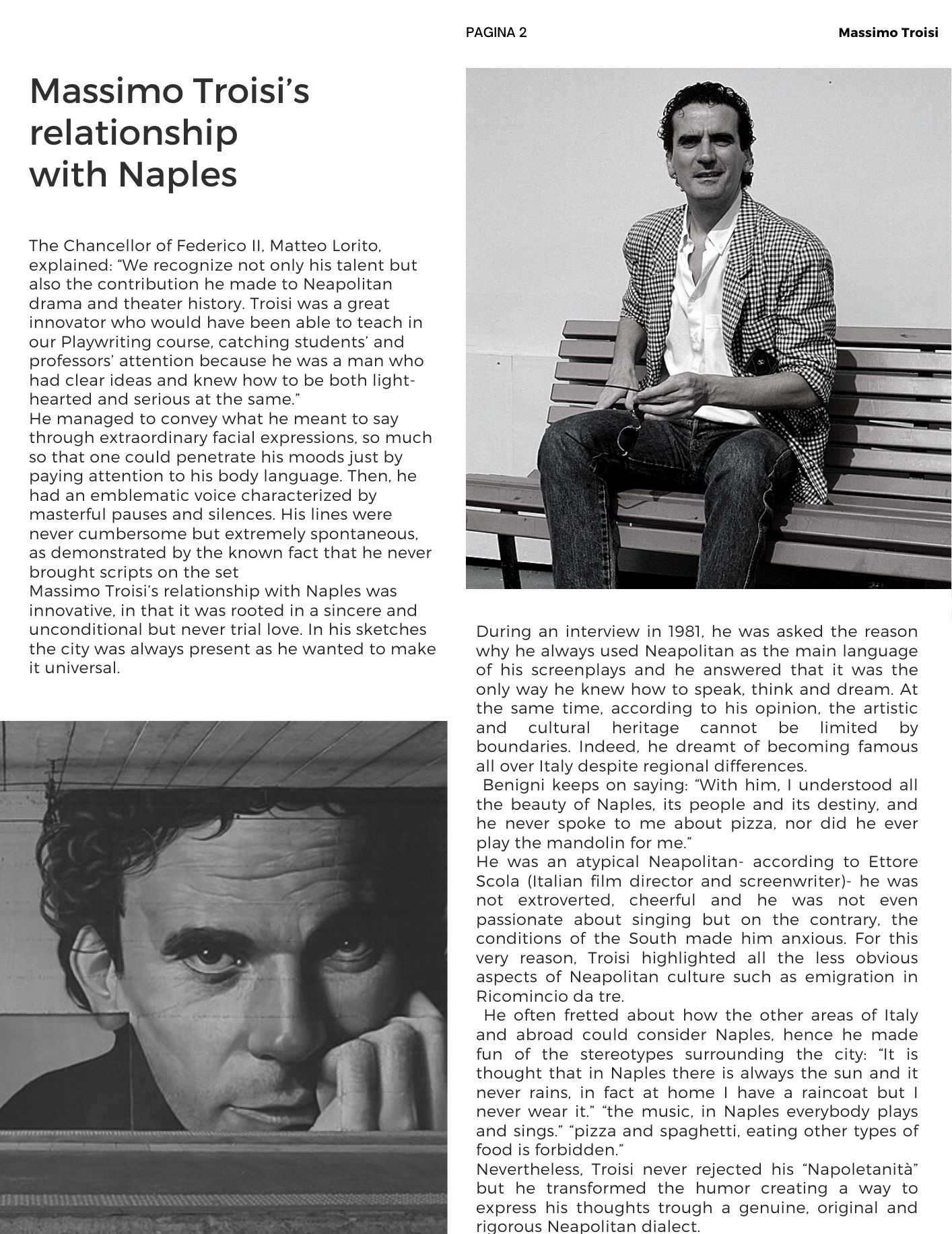 Massimo Troisi’s relationship  with Naples: The Chancellor of Federico II, Matteo Lorito, explained: We recognize not only his talent but also the contribution he made to Neapolitan drama and theater history. Troisi was a great innovator who would have been able to teach in our Playwriting course, catching students’ and professors’ attention because he was a man who had clear ideas and knew how to be both light-hearted and serious at the same. He managed to convey what he meant to say through extraordinary facial expressions, so much so that one could penetrate his moods just by paying attention to his body language. Then, he had an emblematic voice characterized by masterful pauses and silences. His lines were never cumbersome but extremely spontaneous, as demonstrated by the known fact that he never brought scripts on the set. Massimo Troisi’s relationship with Naples was innovative, in that it was rooted in a sincere and unconditional but never trial love. In his sketches the city was always present as he wanted to make it universal. During an interview in 1981, he was asked the reason why he always used Neapolitan as the main language of his screenplays and he answered that it was the only way he knew how to speak, think and dream. At the same time, according to his opinion, the artistic and cultural heritage cannot be limited by boundaries. Indeed, he dreamt of becoming famous all over Italy despite regional differences.  Benigni keeps on saying: With him, I understood all the beauty of Naples, its people and its destiny, and he never spoke to me about pizza, nor did he ever play the mandolin for me. He was an atypical Neapolitan- according to Ettore Scola (Italian film director and screenwriter)- he was not extroverted, cheerful and he was not even passionate about singing but on the contrary, the conditions of the South made him anxious. For this very reason, Troisi highlighted all the less obvious aspects of Neapolitan culture such as emigration in Ricomincio da tre.  He often fretted about how the other areas of Italy and abroad could consider Naples, hence he made fun of the stereotypes surrounding the city: It is thought that in Naples there is always the sun and it never rains, in fact at home I have a raincoat but I never wear it. The music, in Naples everybody plays and sings. Pizza and spaghetti, eating other types of food is forbidden. Nevertheless, Troisi never rejected his Napoletanità but he transformed the humor creating a way to express his thoughts trough a genuine, original and rigorous Neapolitan dialect.