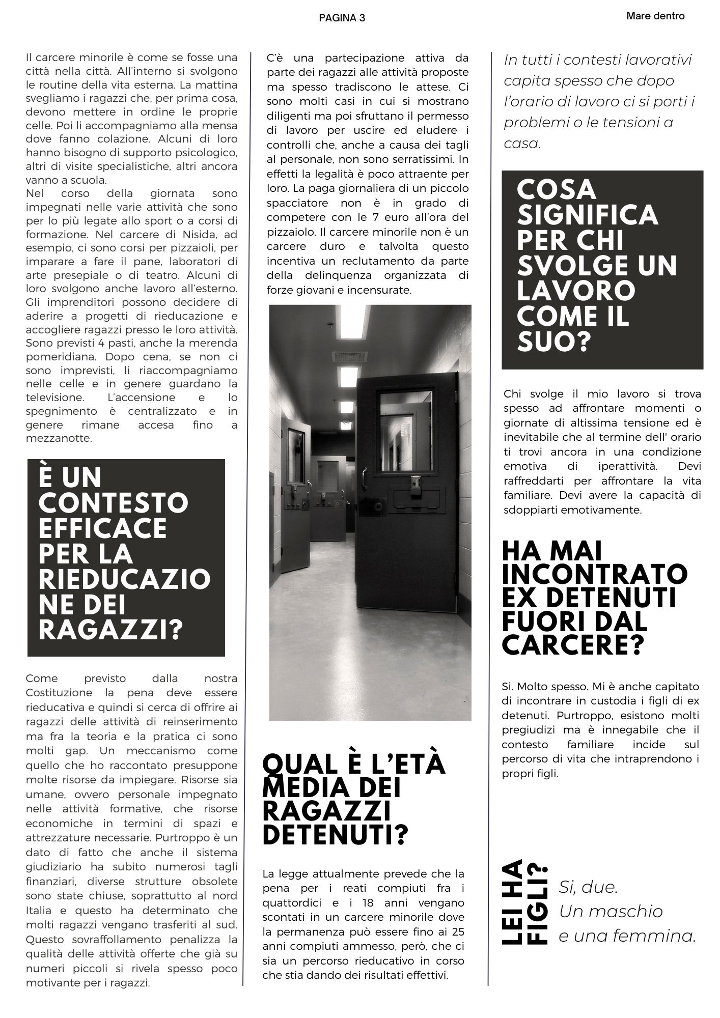 Il carcere minorile è come se fosse una città nella città. All’interno si svolgono le routine della vita esterna. La mattina svegliamo i ragazzi che, per prima cosa, devono mettere in ordine le proprie celle. Poi li accompagniamo alla mensa dove fanno colazione. Alcuni di loro hanno bisogno di supporto psicologico, altri di visite specialistiche, altri ancora vanno a scuola.  Nel corso della giornata sono impegnati nelle varie attività che sono per lo più legate allo sport o a corsi di formazione. Nel carcere di Nisida, ad esempio, ci sono corsi per pizzaioli, per imparare a fare il pane, laboratori di arte presepiale o di teatro. Alcuni di loro svolgono anche lavoro all’esterno. Gli imprenditori possono decidere di aderire a progetti di rieducazione e accogliere ragazzi presso le loro attività. Sono previsti 4 pasti, anche la merenda pomeridiana. Dopo cena, se non ci sono imprevisti, li riaccompagniamo nelle celle e in genere guardano la televisione. L’accensione e lo spegnimento è centralizzato e in genere rimane accesa fino a mezzanotte. è un contesto efficace per la rieducazione dei ragazzi? Come previsto dalla nostra Costituzione la pena deve essere rieducativa e quindi si cerca di offrire ai ragazzi delle attività di reinserimento ma fra la teoria e la pratica ci sono molti gap. Un meccanismo come quello che ho raccontato presuppone molte risorse da impiegare. Risorse sia umane, ovvero personale impegnato nelle attività formative, che risorse economiche in termini di spazi e attrezzature necessarie. Purtroppo è un dato di fatto che anche il sistema giudiziario ha subito numerosi tagli finanziari, diverse strutture obsolete sono state chiuse, soprattutto al nord Italia e questo ha determinato che molti ragazzi vengano trasferiti al sud. Questo sovraffollamento penalizza la qualità delle attività offerte che già su numeri piccoli si rivela spesso poco motivante per i ragazzi. C’è una partecipazione attiva da parte dei ragazzi alle attività proposte ma spesso tradiscono le attese. Ci sono molti casi in cui si mostrano diligenti ma poi sfruttano il permesso di lavoro per uscire ed eludere i controlli che, anche a causa dei tagli al personale, non sono serratissimi. In effetti la legalità è poco attraente per loro. La paga giornaliera di un piccolo spacciatore non è in grado di competere con le 7 euro all’ora del pizzaiolo. Il carcere minorile non è un carcere duro e talvolta questo incentiva un reclutamento da parte della delinquenza organizzata di forze giovani e incensurate. Qual è l’età media dei ragazzi detenuti? La legge attualmente prevede che la pena per i reati compiuti fra i quattordici e i 18 anni vengano scontati in un carcere minorile dove la permanenza può essere fino ai 25 anni compiuti ammesso, però, che ci sia un percorso rieducativo in corso che stia dando dei risultati effettivi. In tutti i contesti lavorativi capita spesso che dopo l’orario di lavoro ci si porti i problemi o le tensioni a casa. Cosa significa  per chi svolge un lavoro come il suo? Chi svolge il mio lavoro si trova spesso ad affrontare momenti o giornate di altissima tensione ed è inevitabile che al termine dell' orario ti trovi ancora in una condizione emotiva di iperattività. Devi raffreddarti per affrontare la vita familiare. Devi avere la capacità di sdoppiarti emotivamente. Ha mai incontrato  ex detenuti fuori dal carcere? Si. Molto spesso. Mi è anche capitato di incontrare in custodia i figli di ex detenuti. Purtroppo, esistono molti pregiudizi ma è innegabile che il contesto familiare incide sul percorso di vita che intraprendono i propri figli. Lei ha figli?  Si, due.  Un maschio e una femmina. 