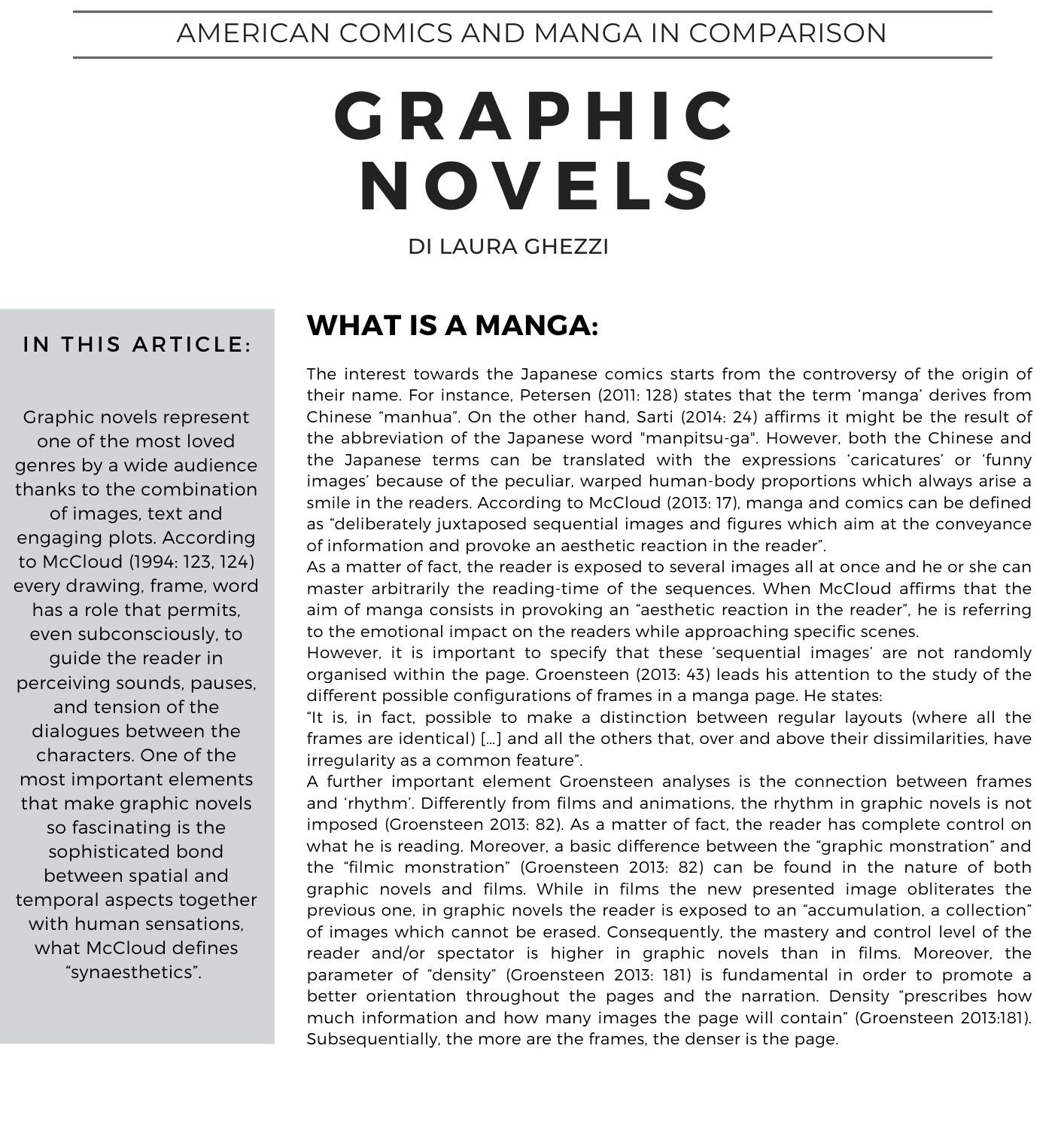 American Comics and Manga in comparison di Laura Ghezzi  The interest towards the Japanese comics starts from the controversy of the origin of their name. For instance, Petersen (2011: 128) states that the term ‘manga’ derives from Chinese manhua. On the other hand, Sarti (2014: 24) affirms it might be the result of the abbreviation of the Japanese word manpitsu-ga. However, both the Chinese and the Japanese terms can be translated with the expressions ‘caricatures’ or ‘funny images’ because of the peculiar, warped human-body proportions which always arise a smile in the readers. According to McCloud (2013: 17), manga and comics can be defined as deliberately juxtaposed sequential images and figures which aim at the conveyance of information and provoke an aesthetic reaction in the reader.  As a matter of fact, the reader is exposed to several images all at once and he or she can master arbitrarily the reading-time of the sequences. When McCloud affirms that the aim of manga consists in provoking an aesthetic reaction in the reader, he is referring to the emotional impact on the readers while approaching specific scenes.  However, it is important to specify that these ‘sequential images’ are not randomly organised within the page. Groensteen (2013: 43) leads his attention to the study of the different possible configurations of frames in a manga page. He states: It is, in fact, possible to make a distinction between regular layouts (where all the frames are identical) […] and all the others that, over and above their dissimilarities, have irregularity as a common feature.  A further important element Groensteen analyses is the connection between frames and ‘rhythm’. Differently from films and animations, the rhythm in graphic novels is not imposed (Groensteen 2013: 82). As a matter of fact, the reader has complete control on what he is reading. Moreover, a basic difference between the graphic monstration and the filmic monstration (Groensteen 2013: 82) can be found in the nature of both graphic novels and films. While in films the new presented image obliterates the previous one, in graphic novels the reader is exposed to an accumulation, a collection of images which cannot be erased. Consequently, the mastery and control level of the reader and/or spectator is higher in graphic novels than in films. Moreover, the parameter of density (Groensteen 2013: 181) is fundamental in order to promote a better orientation throughout the pages and the narration. Density prescribes how much information and how many images the page will contain (Groensteen 2013:181). Subsequentially, the more are the frames, the denser is the page. 