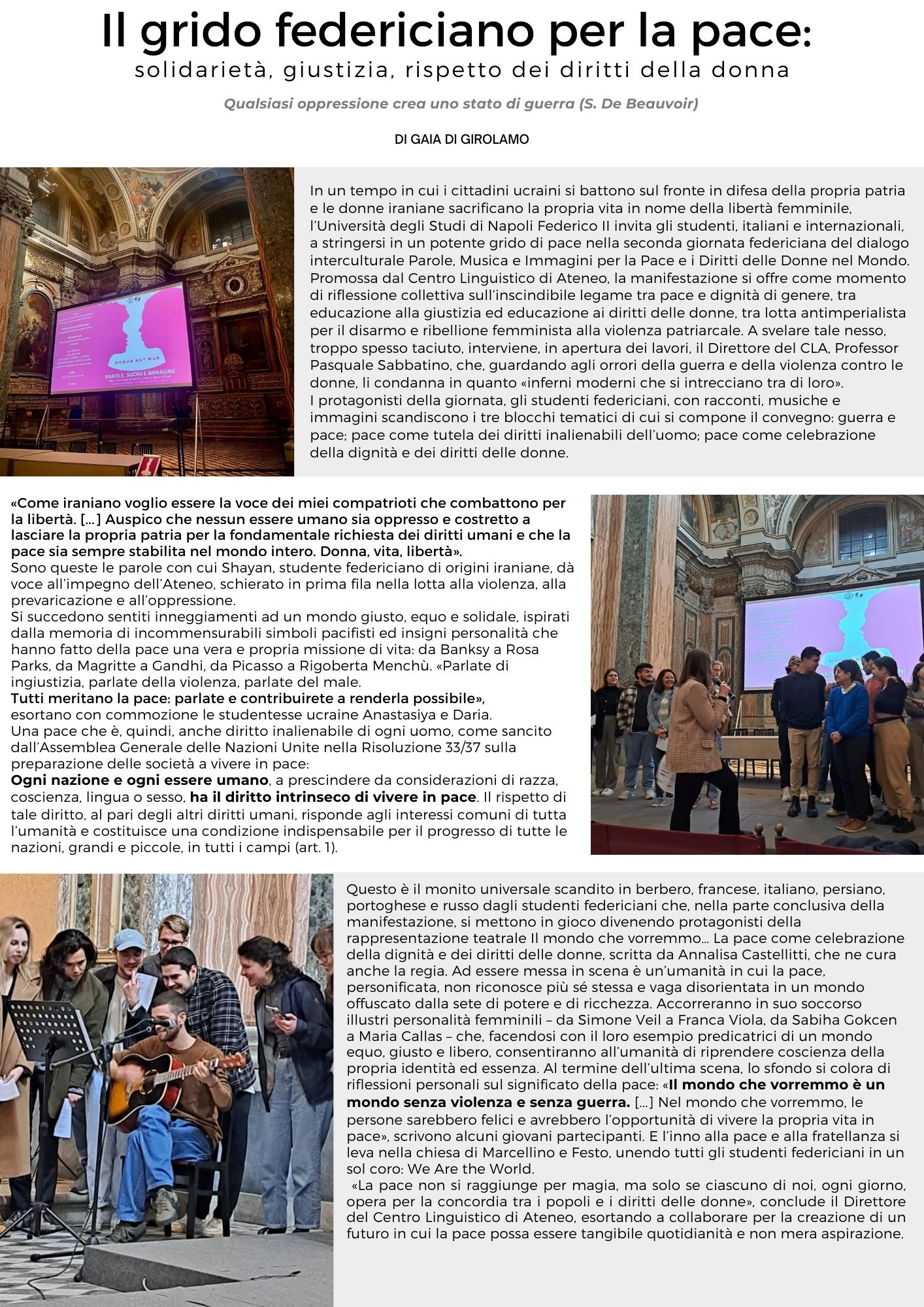 Il grido federiciano per la pace: solidarietà, giustizia, rispetto dei diritti della donna  Qualsiasi oppressione crea uno stato di guerra (S. De Beauvoir).  In un tempo in cui i cittadini ucraini si battono sul fronte in difesa della propria patria e le donne iraniane sacrificano la propria vita in nome della libertà femminile, l’Università degli Studi di Napoli Federico II invita gli studenti, italiani e internazionali, a stringersi in un potente grido di pace nella seconda giornata federiciana del dialogo interculturale Parole, Musica e Immagini per la Pace e i Diritti delle Donne nel Mondo.   Promossa dal Centro Linguistico di Ateneo, la manifestazione si offre come momento di riflessione collettiva sull’inscindibile legame tra pace e dignità di genere, tra educazione alla giustizia ed educazione ai diritti delle donne, tra lotta antimperialista per il disarmo e ribellione femminista alla violenza patriarcale. A svelare tale nesso, troppo spesso taciuto, interviene, in apertura dei lavori, il Direttore del CLA, Professor Pasquale Sabbatino, che, guardando agli orrori della guerra e della violenza contro le donne, li condanna in quanto «inferni moderni che si intrecciano tra di loro».   I protagonisti della giornata, gli studenti federiciani, con racconti, musiche e immagini scandiscono i tre blocchi tematici di cui si compone il convegno: guerra e pace; pace come tutela dei diritti inalienabili dell’uomo; pace come celebrazione della dignità e dei diritti delle donne.   «Come iraniano voglio essere la voce dei miei compatrioti che combattono per la libertà. [...] Auspico che nessun essere umano sia oppresso e costretto a lasciare la propria patria per la fondamentale richiesta dei diritti umani e che la pace sia sempre stabilita nel mondo intero. Donna, vita, libertà». Sono queste le parole con cui Shayan, studente federiciano di origini iraniane, dà voce all’impegno dell’Ateneo, schierato in prima fila nella lotta alla violenza, alla prevaricazione e all’oppressione.   Si succedono sentiti inneggiamenti ad un mondo giusto, equo e solidale, ispirati dalla memoria di incommensurabili simboli pacifisti ed insigni personalità che hanno fatto della pace una vera e propria missione di vita: da Banksy a Rosa Parks, da Magritte a Gandhi, da Picasso a Rigoberta Menchù. «Parlate di ingiustizia, parlate della violenza, parlate del male. Tutti meritano la pace: parlate e contribuirete a renderla possibile», esortano con commozione le studentesse ucraine Anastasiya e Daria.  Una pace che è, quindi, anche diritto inalienabile di ogni uomo, come sancito dall’Assemblea Generale delle Nazioni Unite nella Risoluzione 33/37 sulla preparazione delle società a vivere in pace:   Ogni nazione e ogni essere umano, a prescindere da considerazioni di razza, coscienza, lingua o sesso, ha il diritto intrinseco a vivere in pace. Il rispetto di tale diritto, al pari degli altri diritti umani, risponde agli interessi comuni di tutta l’umanità e costituisce una condizione indispensabile per il progresso di tutte le nazioni, grandi e piccole, in tutti i campi (art. 1).   Questo è il monito universale scandito in berbero, francese, italiano, persiano, portoghese e russo dagli studenti federiciani che, nella parte conclusiva della manifestazione, si mettono in gioco divenendo protagonisti della rappresentazione teatrale Il mondo che vorremmo… La pace come celebrazione della dignità e dei diritti delle donne, scritta da Annalisa Castellitti, che ne cura anche la regia. Ad essere messa in scena è un’umanità in cui la pace, personificata, non riconosce più sé stessa e vaga disorientata in un mondo offuscato dalla sete di potere e di ricchezza. Accorreranno in suo soccorso illustri personalità femminili – da Simone Veil a Franca Viola, da Sabiha Gokcen a Maria Callas – che, facendosi con il loro esempio predicatrici di un mondo equo, giusto e libero, consentiranno all’umanità di riprendere coscienza della propria identità ed essenza. Al termine dell’ultima scena, lo sfondo si colora di riflessioni personali sul significato della pace: «Il mondo che vorremmo è un mondo senza violenza e senza guerra. [...] Nel mondo che vorremmo, le persone sarebbero felici e avrebbero l’opportunità di vivere la propria vita in pace», scrivono alcuni giovani partecipanti.  	E l’inno alla pace e alla fratellanza si leva nella chiesa di Marcellino e Festo, unendo tutti gli studenti federiciani in un sol coro: We Are the World.   «La pace non si raggiunge per magia, ma solo se ciascuno di noi, ogni giorno, opera per la concordia tra i popoli e i diritti delle donne», conclude il Direttore del Centro Linguistico di Ateneo, esortando a collaborare per la creazione di un futuro in cui la pace possa essere tangibile quotidianità e non mera aspirazione. 