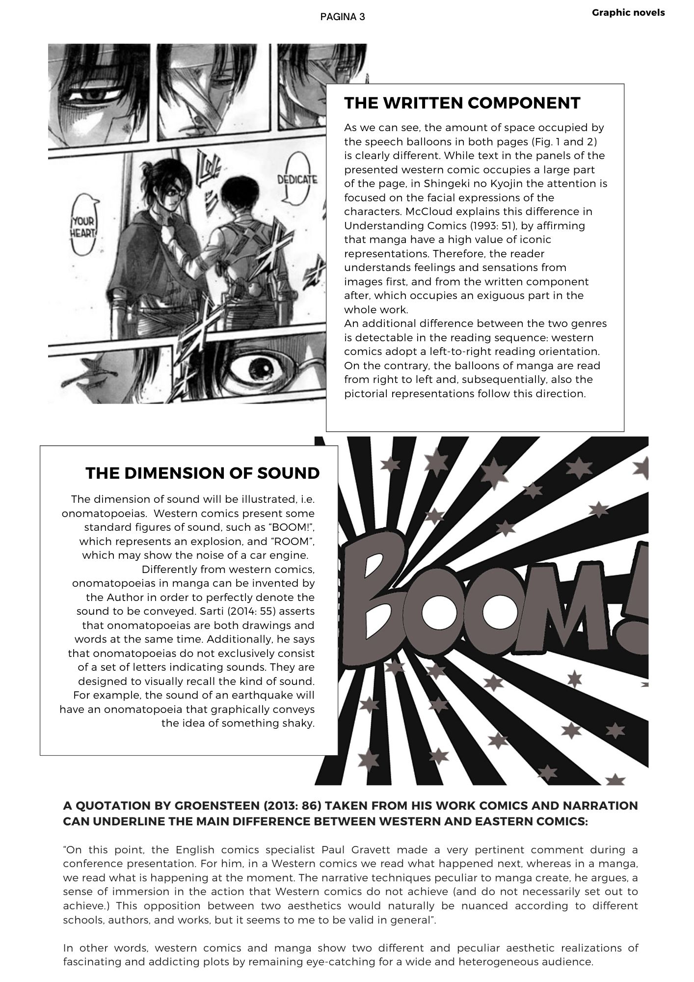 THE WRITTEN COMPANY: As we can see, the amount of space occupied by the speech balloons in both pages (Fig. 1 and 2) is clearly different. While text in the panels of the presented western comic occupies a large part of the page, in Shingeki no Kyojin the attention is focused on the facial expressions of the characters. McCloud explains this difference in Understanding Comics (1993: 51), by affirming that manga have a high value of iconic representations. Therefore, the reader understands feelings and sensations from images first, and from the written component after, which occupies an exiguous part in the whole work.  An additional difference between the two genres is detectable in the reading sequence: western comics adopt a left-to-right reading orientation. On the contrary, the balloons of manga are read from right to left and, subsequentially, also the pictorial representations follow this direction.   The dimension of sound will be illustrated, i.e. onomatopoeias. Western comics present some standard figures of sound, such as BOOM!, which represents an explosion, and ROOM, which may show the noise of a car engine.  Differently from western comics, onomatopoeias in manga can be invented by the Author in order to perfectly denote the sound to be conveyed. Sarti (2014: 55) asserts that onomatopoeias are both drawings and words at the same time. Additionally, he says that onomatopoeias do not exclusively consist of a set of letters indicating sounds. They are designed to visually recall the kind of sound. For example, the sound of an earthquake will have an onomatopoeia that graphically conveys the idea of something shaky. a quotation by Groensteen (2013: 86) taken from his work Comics and Narration can underline the main difference between western and eastern comics: on this point, the English comics specialist Paul Gravett made a very pertinent comment during a conference presentation. For him, in a Western comics we read what happened next, whereas in a manga, we read what is happening at the moment. The narrative techniques peculiar to manga create, he argues, a sense of immersion in the action that Western comics do not achieve (and do not necessarily set out to achieve.) This opposition between two aesthetics would naturally be nuanced according to different schools, authors, and works, but it seems to me to be valid in general.   In other words, western comics and manga show two different and peculiar aesthetic realizations of fascinating and addicting plots by remaining eye-catching for a wide and heterogeneous audience.