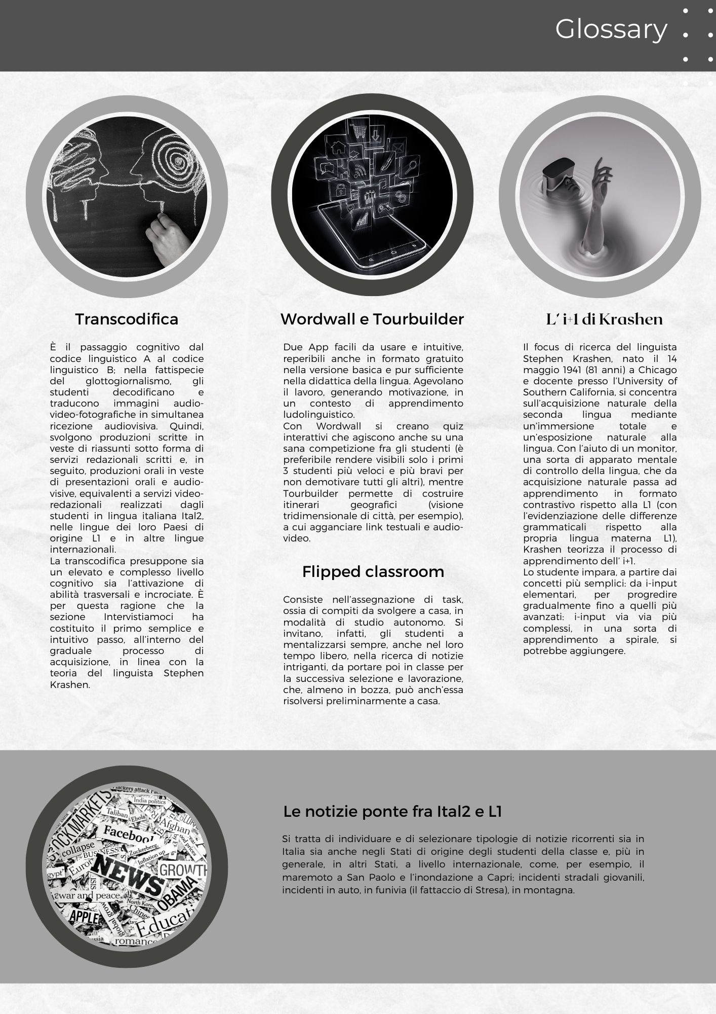 Glossary: TRANSCODIFICA: È il passaggio cognitivo dal codice linguistico A al codice linguistico B; nella fattispecie del glottogiornalismo, gli studenti decodificano e traducono immagini audio-video-fotografiche in simultanea ricezione audiovisiva. Quindi, svolgono produzioni scritte in veste di riassunti sotto forma di servizi redazionali scritti e, in seguito, produzioni orali in veste di presentazioni orali e audio-visive, equivalenti a servizi video-redazionali realizzati dagli studenti in lingua italiana Ital2, nelle lingue dei loro Paesi di origine L1 e in altre lingue internazionali. La transcodifica presuppone sia un elevato e complesso livello cognitivo sia l’attivazione di abilità trasversali e incrociate. È per questa ragione che la sezione Intervistiamoci ha costituito il primo semplice e intuitivo passo, all’interno del graduale processo di acquisizione, in linea con la teoria del linguista Stephen Krashen. Wordwall e Tourbuilder: Due App facili da usare e intuitive, reperibili anche in formato gratuito nella versione basica e pur sufficiente nella didattica della lingua. Agevolano il lavoro, generando motivazione, in un contesto di apprendimento ludolinguistico. Con Wordwall si creano quiz interattivi che agiscono anche su una sana competizione fra gli studenti (è preferibile rendere visibili solo i primi 3 studenti più veloci e più bravi per non demotivare tutti gli altri), mentre Tourbuilder permette di costruire itinerari geografici (visione tridimensionale di città, per esempio), a cui agganciare link testuali e audio-video. FLIPPED CLASSROOM Consiste nell’assegnazione di task, ossia di compiti da svolgere a casa, in modalità di studio autonomo. Si invitano, infatti, gli studenti a mentalizzarsi sempre, anche nel loro tempo libero, nella ricerca di notizie intriganti, da portare poi in classe per la successiva selezione e lavorazione, che, almeno in bozza, può anch’essa risolversi preliminarmente a casa. L’1+i di Krashen Il focus di ricerca del linguista Stephen Krashen, nato il 14 maggio 1941 (81 anni) a Chicago e docente presso l’University of Southern California, si concentra sull’acquisizione naturale della seconda lingua mediante un’immersione totale e un’esposizione naturale alla lingua. Con l’aiuto di un monitor, una sorta di apparato mentale di controllo della lingua, che da acquisizione naturale passa ad apprendimento in formato contrastivo rispetto alla L1 (con l’evidenziazione delle differenze grammaticali rispetto alla propria lingua materna L1), Krashen teorizza il processo di apprendimento dell’1+i. Lo studente impara, a partire dai concetti più semplici: da i-input elementari, per progredire gradualmente fino a quelli più avanzati: i-input via via più complessi, in una sorta di apprendimento a spirale, si potrebbe aggiungere. Le notizie ponte fra Ital2 e L1 Si tratta di individuare e di selezionare tipologie di notizie ricorrenti sia in Italia sia anche negli Stati di origine degli studenti della classe e, più in generale, in altri Stati, a livello internazionale, come, per esempio, il maremoto a San Paolo e l’inondazione a Capri; incidenti stradali giovanili, incidenti in auto, in funivia (il fattaccio di Stresa), in montagna.