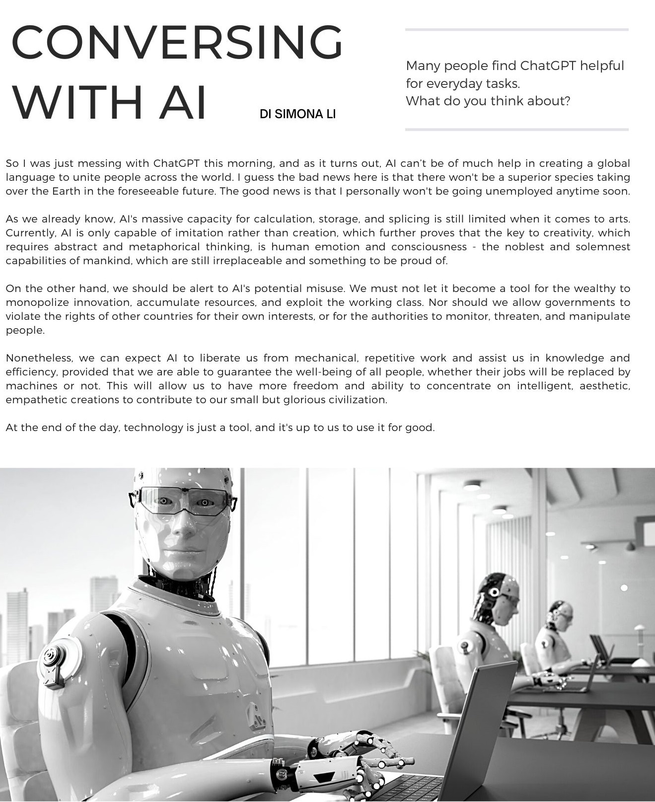 Conversing with AI di Simona Li: So I was just messing with ChatGPT this morning, and as it turns out, AI can’t be of much help in creating a global language to unite people across the world. I guess the bad news here is that there won't be a superior species taking over the Earth in the foreseeable future. The good news is that I personally won't be going unemployed anytime soon.    As we already know, AI's massive capacity for calculation, storage, and splicing is still limited when it comes to arts. Currently, AI is only capable of imitation rather than creation, which further proves that the key to creativity, which requires abstract and metaphorical thinking, is human emotion and consciousness - the noblest and solemnest capabilities of mankind, which are still irreplaceable and something to be proud of.    On the other hand, we should be alert to AI's potential misuse. We must not let it become a tool for the wealthy to monopolize innovation, accumulate resources, and exploit the working class. Nor should we allow governments to violate the rights of other countries for their own interests, or for the authorities to monitor, threaten, and manipulate people.    Nonetheless, we can expect AI to liberate us from mechanical, repetitive work and assist us in knowledge and efficiency, provided that we are able to guarantee the well-being of all people, whether their jobs will be replaced by machines or not. This will allow us to have more freedom and ability to concentrate on intelligent, aesthetic, empathetic creations to contribute to our small but glorious civilization.    At the end of the day, technology is just a tool, and it's up to us to use it for good. 