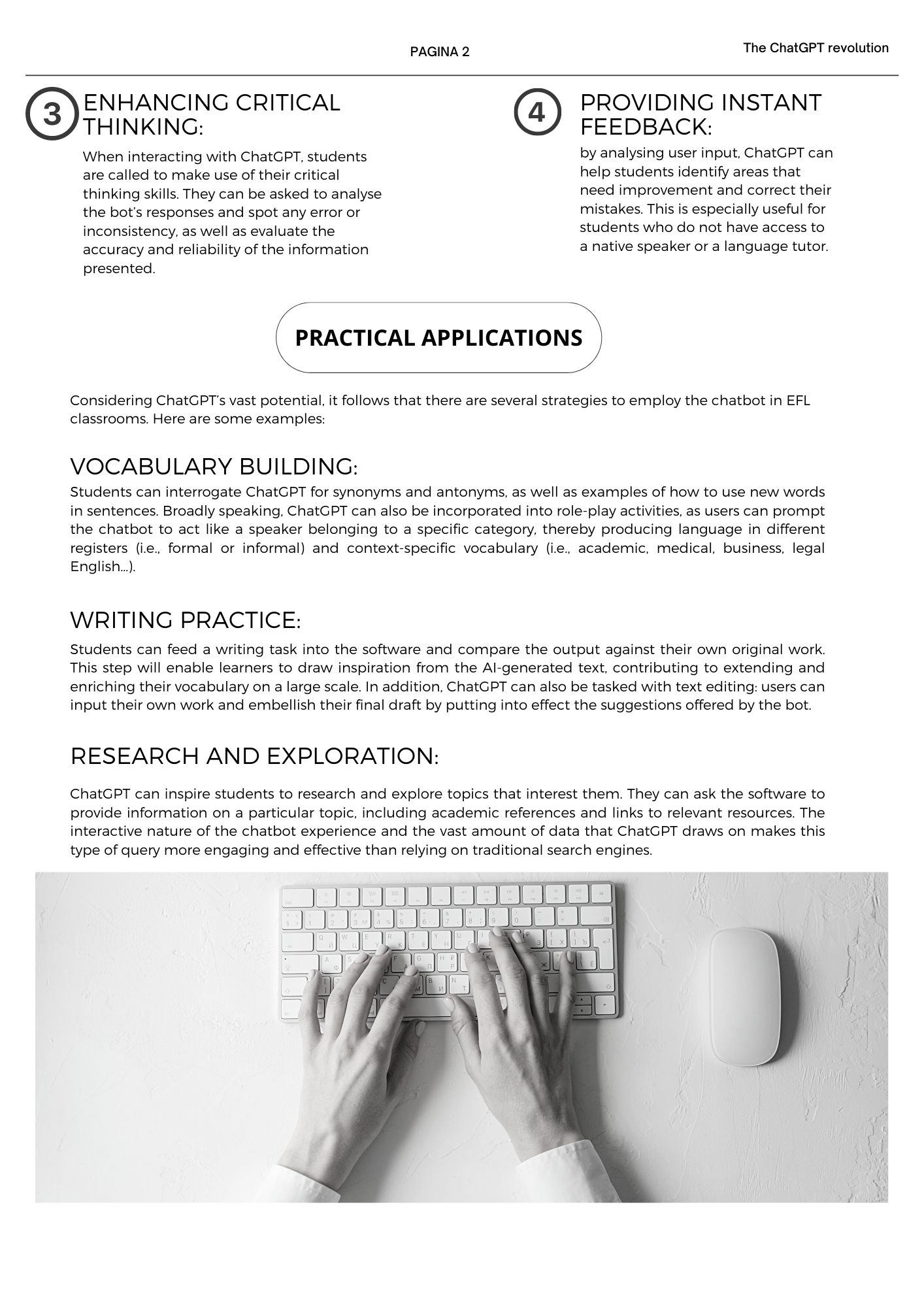 3. Enhancing critical thinking: When interacting with ChatGPT, students are called to make use of their critical thinking skills. They can be asked to analyse the bot’s responses and spot any error or inconsistency, as well as evaluate the accuracy and reliability of the information presented. 4. Providing instant feedback: by analysing user input, ChatGPT can help students identify areas that need improvement and correct their mistakes. This is especially useful for students who do not have access to a native speaker or a language tutor.  practical applications: Considering ChatGPT’s vast potential, it follows that there are several strategies to employ the chatbot in EFL classrooms. Here are some examples: 1.	Vocabulary building: Students can interrogate ChatGPT for synonyms and antonyms, as well as examples of how to use new words in sentences. Broadly speaking, ChatGPT can also be incorporated into role-play activities, as users can prompt the chatbot to act like a speaker belonging to a specific category, thereby producing language in different registers (i.e., formal or informal) and context-specific vocabulary (i.e., academic, medical, business, legal English…). 2.	Writing practice: Students can feed a writing task into the software and compare the output against their own original work. This step will enable learners to draw inspiration from the AI-generated text, contributing to extending and enriching their vocabulary on a large scale. In addition, ChatGPT can also be tasked with text editing: users can input their own work and embellish their final draft by putting into effect the suggestions offered by the bot. 3.	Research and exploration: ChatGPT can inspire students to research and explore topics that interest them. They can ask the software to provide information on a particular topic, including academic references and links to relevant resources. The interactive nature of the chatbot experience and the vast amount of data that ChatGPT draws on makes this type of query more engaging and effective than relying on traditional search engines.