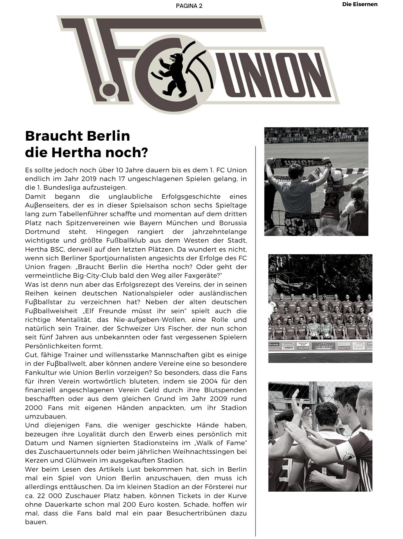 Braucht Berlin  die Hertha noch? Es sollte jedoch noch über 10 Jahre dauern bis es dem 1. FC Union endlich im Jahr 2019 nach 17 ungeschlagenen Spielen gelang, in die 1. Bundesliga aufzusteigen.  Damit begann die unglaubliche Erfolgsgeschichte eines Auβenseiters, der es in dieser Spielsaison schon sechs Spieltage lang zum Tabellenführer schaffte und momentan auf dem dritten Platz nach Spitzenvereinen wie Bayern München und Borussia Dortmund steht. Hingegen rangiert der jahrzehntelange wichtigste und größte Fußballklub aus dem Westen der Stadt, Hertha BSC, derweil auf den letzten Plätzen. Da wundert es nicht, wenn sich Berliner Sportjournalisten angesichts der Erfolge des FC Union fragen: Braucht Berlin die Hertha noch? Oder geht der vermeintliche Big-City-Club bald den Weg aller Faxgeräte? Was ist denn nun aber das Erfolgsrezept des Vereins, der in seinen Reihen keinen deutschen Nationalspieler oder ausländischen Fuβballstar zu verzeichnen hat? Neben der alten deutschen Fuβballweisheit Elf Freunde müsst ihr sein spielt auch die richtige Mentalität, das Nie-aufgeben-Wollen, eine Rolle und natürlich sein Trainer, der Schweizer Urs Fischer, der nun schon seit fünf Jahren aus unbekannten oder fast vergessenen Spielern Persönlichkeiten formt.  Gut, fähige Trainer und willensstarke Mannschaften gibt es einige in der Fuβballwelt, aber können andere Vereine eine so besondere Fankultur wie Union Berlin vorzeigen? So besonders, dass die Fans für ihren Verein wortwörtlich bluteten, indem sie 2004 für den finanziell angeschlagenen Verein Geld durch ihre Blutspenden beschafften oder aus dem gleichen Grund im Jahr 2009 rund 2000 Fans mit eigenen Händen anpackten, um ihr Stadion umzubauen.  Und diejenigen Fans, die weniger geschickte Hände haben, bezeugen ihre Loyalität durch den Erwerb eines persönlich mit Datum und Namen signierten Stadionsteins im Walk of Fame des Zuschauertunnels oder beim jährlichen Weihnachtssingen bei Kerzen und Glühwein im ausgekauften Stadion.  Wer beim Lesen des Artikels Lust bekommen hat, sich in Berlin mal ein Spiel von Union Berlin anzuschauen, den muss ich allerdings enttäuschen. Da im kleinen Stadion an der Försterei nur ca. 22 000 Zuschauer Platz haben, können Tickets in der Kurve ohne Dauerkarte schon mal 200 Euro kosten. Schade, hoffen wir mal, dass die Fans bald mal ein paar Besuchertribünen dazu bauen. 