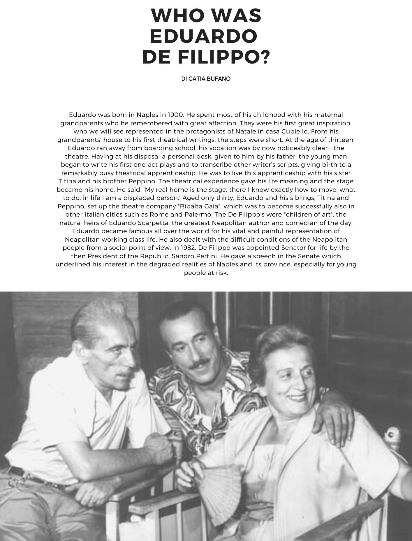 Who was Eduardo De Filippo di Catia Bufano. Eduardo was born in Naples in 1900. He spent most of his childhood with his maternal grandparents who he remembered with great affection. They were his first great inspiration, who we will see represented in the protagonists of Natale in casa Cupiello. From his grandparents' house to his first theatrical writings, the steps were short. At the age of thirteen, Eduardo ran away from boarding school, his vocation was by now noticeably clear - the theatre. Having at his disposal a personal desk, given to him by his father, the young man began to write his first one-act plays and to transcribe other writer’s scripts, giving birth to a remarkably busy theatrical apprenticeship. He was to live this apprenticeship with his sister Titina and his brother Peppino. The theatrical experience gave his life meaning and the stage became his home. He said: My real home is the stage, there I know exactly how to move, what to do, in life I am a displaced person. Aged only thirty, Eduardo and his siblings, Titina and Peppino, set up the theatre company Ribalta Gaia, which was to become successfully also in other Italian cities such as Rome and Palermo. The De Filippo’s were "children of art", the natural heirs of Eduardo Scarpetta, the greatest Neapolitan author and comedian of the day. Eduardo became famous all over the world for his vital and painful representation of Neapolitan working class life. He also dealt with the difficult conditions of the Neapolitan people from a social point of view. In 1982, De Filippo was appointed Senator for life by the then President of the Republic, Sandro Pertini. He gave a speech in the Senate which underlined his interest in the degraded realities of Naples and its province, especially for young people at risk.