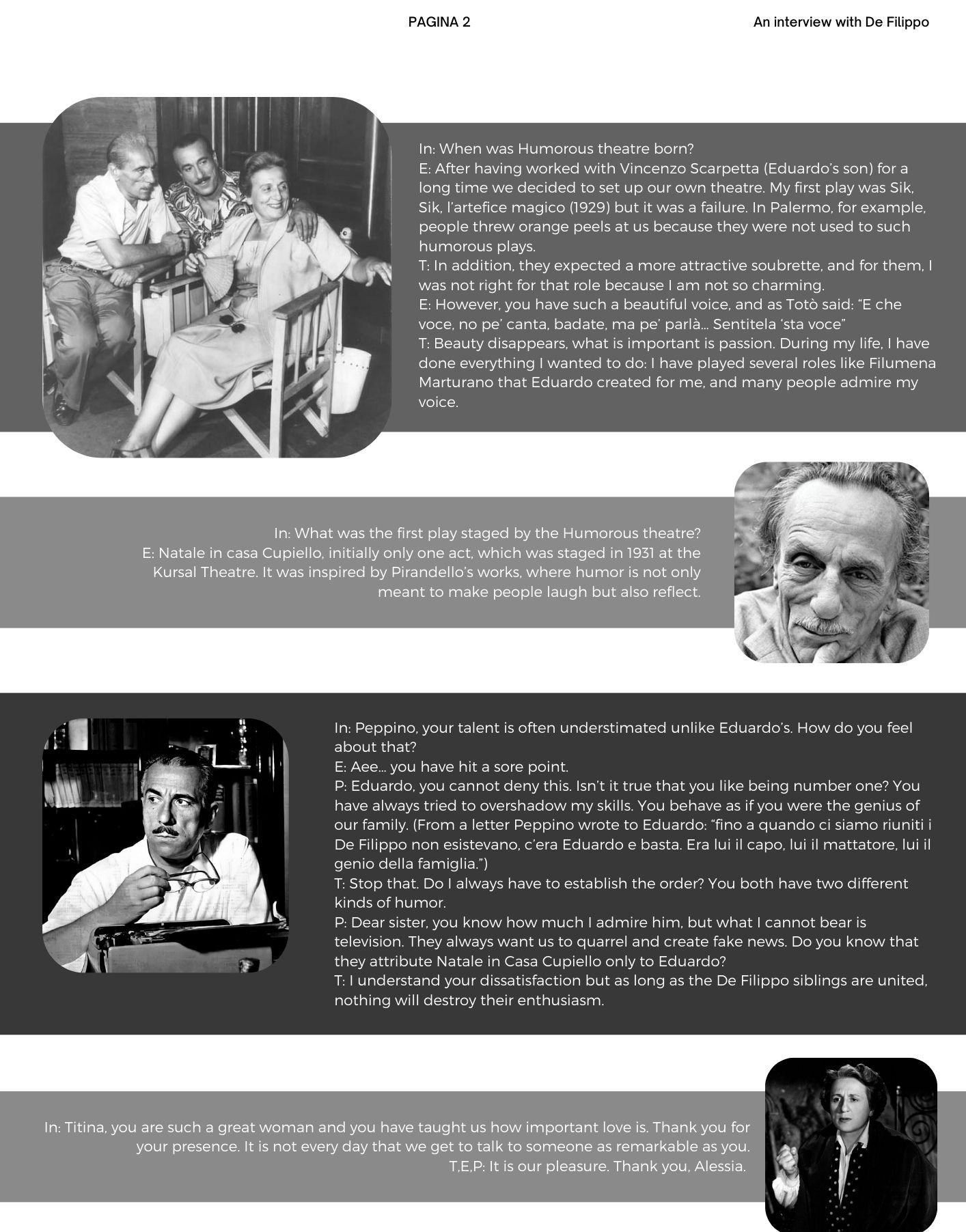 n: When was Humorous theatre born? E: After having worked with Vincenzo Scarpetta (Eduardo’s son) for a long time we decided to set up our own theatre. My first play was Sik, Sik, l’artefice magico (1929) but it was a failure. In Palermo, for example, people threw orange peels at us because they were not used to such humorous plays. T: In addition, they expected a more attractive soubrette, and for them, I was not right for that role because I am not so charming. E: However, you have such a beautiful voice, and as Totò said: “E che voce, no pe’ canta, badate, ma pe’ parlà… Sentitela ‘sta voce” T: Beauty disappears, what is important is passion. During my life, I have done everything I wanted to do: I have played several roles like Filumena Marturano that Eduardo created for me, and many people admire my voice. In: What was the first play staged by the Humorous theatre?  E: Natale in casa Cupiello, initially only one act, which was staged in 1931 at the Kursal Theatre. It was inspired by Pirandello’s works, where humor is not only meant to make people laugh but also reflect. In: Peppino, your talent is often understimated unlike Eduardo’s. How do you feel about that? E: Aee… you have hit a sore point. P: Eduardo, you cannot deny this. Isn’t it true that you like being number one? You have always tried to overshadow my skills. You behave as if you were the genius of our family. (From a letter Peppino wrote to Eduardo: “fino a quando ci siamo riuniti i De Filippo non esistevano, c’era Eduardo e basta. Era lui il capo, lui il mattatore, lui il genio della famiglia.”) T: Stop that. Do I always have to establish the order? You both have two different kinds of humor. P: Dear sister, you know how much I admire him, but what I cannot bear is television. They always want us to quarrel and create fake news. Do you know that they attribute Natale in Casa Cupiello only to Eduardo? T: I understand your dissatisfaction but as long as the De Filippo siblings are united, nothing will destroy their enthusiasm.  In: Titina, you are such a great woman and you have taught us how important love is. Thank you for your presence. It is not every day that we get to talk to someone as remarkable as you. T,E,P: It is our pleasure. Thank you, Alessia. 