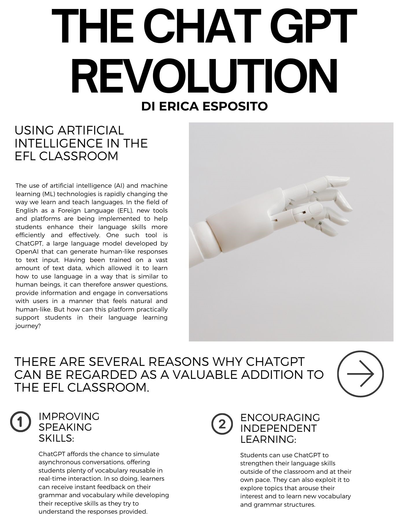 the Chat GPT revolution di Erica Esposito: The use of artificial intelligence (AI) and machine learning (ML) technologies is rapidly changing the way we learn and teach languages. In the field of English as a Foreign Language (EFL), new tools and platforms are being implemented to help students enhance their language skills more efficiently and effectively. One such tool is ChatGPT, a large language model developed by OpenAI that can generate human-like responses to text input. Having been trained on a vast amount of text data, which allowed it to learn how to use language in a way that is similar to human beings, it can therefore answer questions, provide information and engage in conversations with users in a manner that feels natural and human-like. But how can this platform practically support students in their language learning journey? There are several reasons why ChatGPT can be regarded as a valuable addition to the EFL classroom: 1.Improving speaking skills:  ChatGPT affords the chance to simulate asynchronous conversations, offering students plenty of vocabulary reusable in real-time interaction. In so doing, learners can receive instant feedback on their grammar and vocabulary while developing their receptive skills as they try to understand the responses provided. 2 . Encouraging independent learning: Students can use ChatGPT to strengthen their language skills outside of the classroom and at their own pace. They can also exploit it to explore topics that arouse their interest and to learn new vocabulary and grammar structures. 