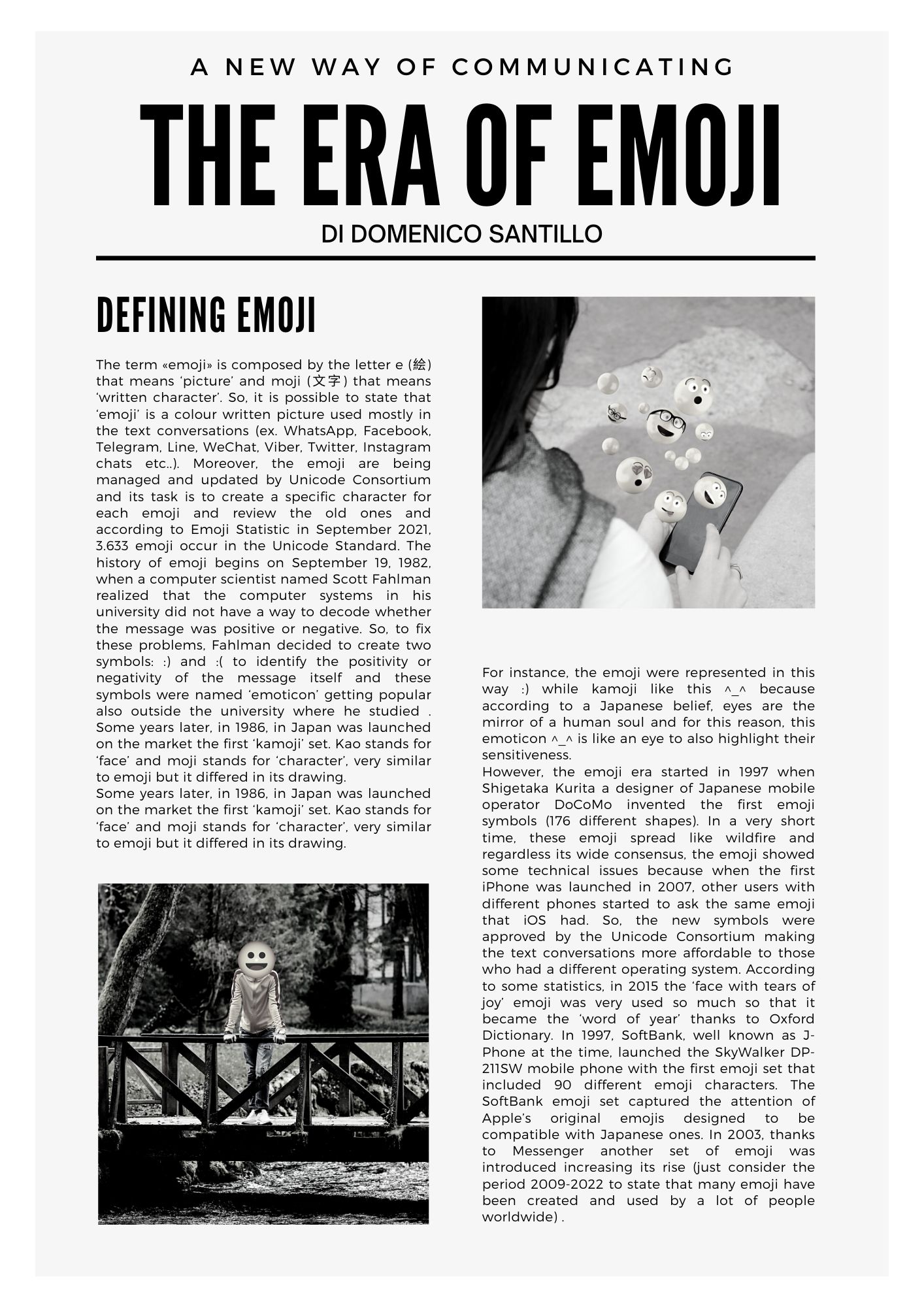 THE ERA OF EMOJI DI DOMENICO SANTILLO:  The term «emoji» is composed by the letter e (絵) that means ‘picture’ and moji (文字) that means ‘written character’. So, it is possible to state that ‘emoji’ is a colour written picture used mostly in the text conversations (ex. WhatsApp, Facebook, Telegram, Line, WeChat, Viber, Twitter, Instagram chats etc..). Moreover, the emoji are being managed and updated by Unicode Consortium and its task is to create a specific character for each emoji and review the old ones and according to Emoji Statistic in September 2021, 3.633 emoji occur in the Unicode Standard. The history of emoji begins on September 19, 1982, when a computer scientist named Scott Fahlman realized that the computer systems in his university did not have a way to decode whether the message was positive or negative. So, to fix these problems, Fahlman decided to create two symbols: :) and :( to identify the positivity or negativity of the message itself and these symbols were named ‘emoticon’ getting popular also outside the university where he studied . Some years later, in 1986, in Japan was launched on the market the first ‘kamoji’ set. Kao stands for ‘face’ and moji stands for ‘character’, very similar to emoji but it differed in its drawing. Some years later, in 1986, in Japan was launched on the market the first ‘kamoji’ set. Kao stands for ‘face’ and moji stands for ‘character’, very similar to emoji but it differed in its drawing. For instance, the emoji were represented in this way :) while kamoji like this ^_^ because according to a Japanese belief, eyes are the mirror of a human soul and for this reason, this emoticon ^_^ is like an eye to also highlight their sensitiveness. However, the emoji era started in 1997 when Shigetaka Kurita a designer of Japanese mobile operator DoCoMo invented the first emoji symbols (176 different shapes). In a very short time, these emoji spread like wildfire and regardless its wide consensus, the emoji showed some technical issues because when the first iPhone was launched in 2007, other users with different phones started to ask the same emoji that iOS had. So, the new symbols were approved by the Unicode Consortium making the text conversations more affordable to those who had a different operating system. According to some statistics, in 2015 the ‘face with tears of joy’ emoji was very used so much so that it became the ‘word of year’ thanks to Oxford Dictionary. In 1997, SoftBank, well known as J-Phone at the time, launched the SkyWalker DP-211SW mobile phone with the first emoji set that included 90 different emoji characters. The SoftBank emoji set captured the attention of Apple’s original emojis designed to be compatible with Japanese ones. In 2003, thanks to Messenger another set of emoji was introduced increasing its rise (just consider the period 2009-2022 to state that many emoji have been created and used by a lot of people worldwide).