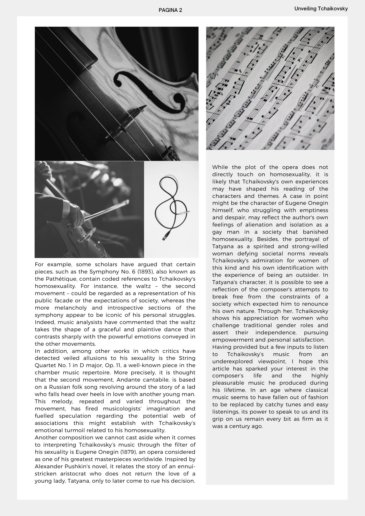 For example, some scholars have argued that certain pieces, such as the Symphony No. 6 (1893), also known as the Pathétique, contain coded references to Tchaikovsky's homosexuality. For instance, the waltz – the second movement – could be regarded as a representation of his public facade or the expectations of society, whereas the more melancholy and introspective sections of the symphony appear to be iconic of his personal struggles. Indeed, music analysists have commented that the waltz takes the shape of a graceful and plaintive dance that contrasts sharply with the powerful emotions conveyed in the other movements. In addition, among other works in which critics have detected veiled allusions to his sexuality is the String Quartet No. 1 in D major, Op. 11, a well-known piece in the chamber music repertoire. More precisely, it is thought that the second movement, Andante cantabile, is based on a Russian folk song revolving around the story of a lad who falls head over heels in love with another young man. This melody, repeated and varied throughout the movement, has fired musicologists’ imagination and fuelled speculation regarding the potential web of associations this might establish with Tchaikovsky’s emotional turmoil related to his homosexuality. Another composition we cannot cast aside when it comes to interpreting Tchaikovsky’s music through the filter of his sexuality is Eugene Onegin (1879), an opera considered as one of his greatest masterpieces worldwide. Inspired by Alexander Pushkin's novel, it relates the story of an ennui-stricken aristocrat who does not return the love of a young lady, Tatyana, only to later come to rue his decision. While the plot of the opera does not directly touch on homosexuality, it is likely that Tchaikovsky's own experiences may have shaped his reading of the characters and themes. A case in point might be the character of Eugene Onegin himself, who struggling with emptiness and despair, may reflect the author's own feelings of alienation and isolation as a gay man in a society that banished homosexuality. Besides, the portrayal of Tatyana as a spirited and strong-willed woman defying societal norms reveals Tchaikovsky's admiration for women of this kind and his own identification with the experience of being an outsider. In Tatyana's character, it is possible to see a reflection of the composer's attempts to break free from the constraints of a society which expected him to renounce his own nature. Through her, Tchaikovsky shows his appreciation for women who challenge traditional gender roles and assert their independence, pursuing empowerment and personal satisfaction.  Having provided but a few inputs to listen to Tchaikovsky’s music from an underexplored viewpoint, I hope this article has sparked your interest in the composer’s life and the highly pleasurable music he produced during his lifetime. In an age where classical music seems to have fallen out of fashion to be replaced by catchy tunes and easy listenings, its power to speak to us and its grip on us remain every bit as firm as it was a century ago. 