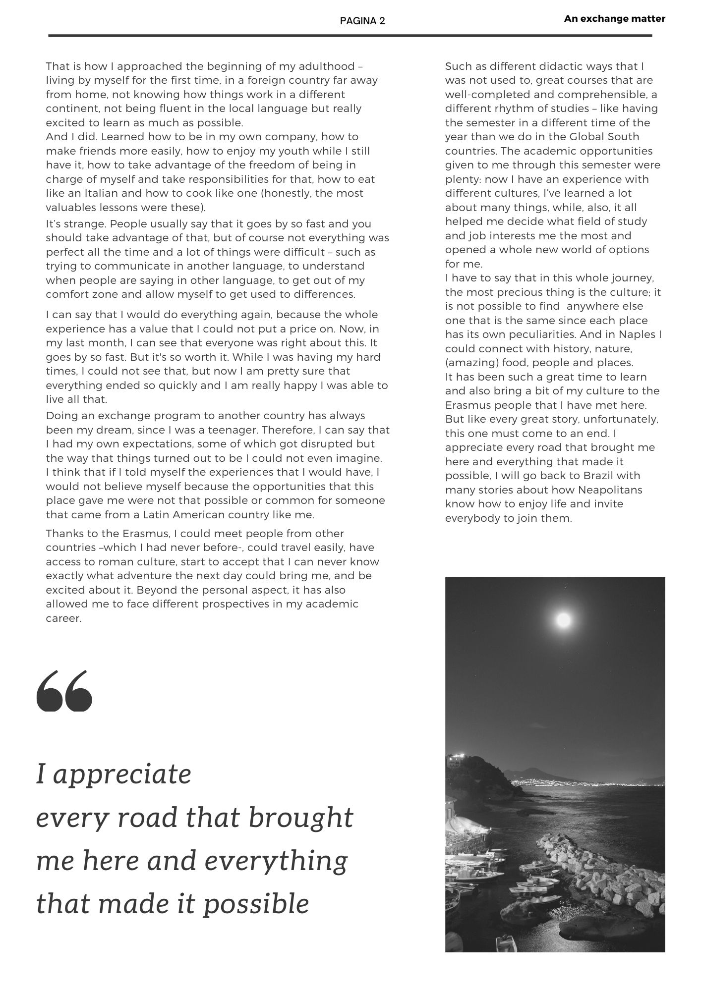 That is how I approached the beginning of my adulthood – living by myself for the first time, in a foreign country far away from home, not knowing how things work in a different continent, not being fluent in the local language but really excited to learn as much as possible. And I did. Learned how to be in my own company, how to make friends more easily, how to enjoy my youth while I still have it, how to take advantage of the freedom of being in charge of myself and take responsibilities for that, how to eat like an Italian and how to cook like one (honestly, the most valuables lessons were these). It’s strange. People usually say that it goes by so fast and you should take advantage of that, but of course not everything was perfect all the time and a lot of things were difficult – such as trying to communicate in another language, to understand when people are saying in other language, to get out of my comfort zone and allow myself to get used to differences. I can say that I would do everything again, because the whole experience has a value that I could not put a price on. Now, in my last month, I can see that everyone was right about this. It goes by so fast. But it's so worth it. While I was having my hard times, I could not see that, but now I am pretty sure that everything ended so quickly and I am really happy I was able to live all that.  Doing an exchange program to another country has always been my dream, since I was a teenager. Therefore, I can say that I had my own expectations, some of which got disrupted but the way that things turned out to be I could not even imagine.  I think that if I told myself the experiences that I would have, I would not believe myself because the opportunities that this place gave me were not that possible or common for someone that came from a Latin American country like me. Thanks to the Erasmus, I could meet people from other countries –which I had never before-, could travel easily, have access to roman culture, start to accept that I can never know exactly what adventure the next day could bring me, and be excited about it. Beyond the personal aspect, it has also allowed me to face different prospectives in my academic career. Such as different didactic ways that I was not used to, great courses that are well-completed and comprehensible, a different rhythm of studies – like having the semester in a different time of the year than we do in the Global South countries. The academic opportunities given to me through this semester were plenty: now I have an experience with different cultures, I’ve learned a lot about many things, while, also, it all helped me decide what field of study and job interests me the most and opened a whole new world of options for me. I have to say that in this whole journey, the most precious thing is the culture; it is not possible to find  anywhere else one that is the same since each place has its own peculiarities. And in Naples I could connect with history, nature, (amazing) food, people and places.  It has been such a great time to learn and also bring a bit of my culture to the Erasmus people that I have met here. But like every great story, unfortunately, this one must come to an end. I appreciate every road that brought me here and everything that made it possible, I will go back to Brazil with many stories about how Neapolitans know how to enjoy life and invite everybody to join them.