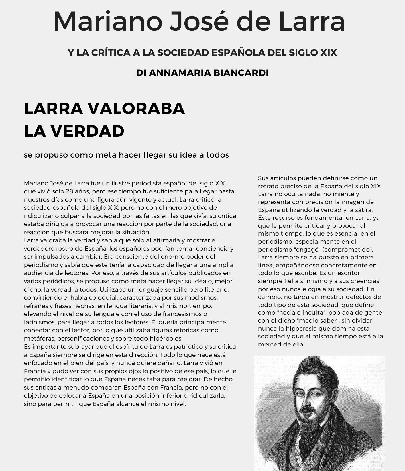 Mariano José de Larra di Annamaria Biancardi Mariano José de Larra fue un ilustre periodista español del siglo XIX que vivió solo 28 años, pero ese tiempo fue suficiente para llegar hasta nuestros días como una figura aún vigente y actual. Larra criticó la sociedad española del siglo XIX, pero no con el mero objetivo de ridiculizar o culpar a la sociedad por las faltas en las que vivía; su crítica estaba dirigida a provocar una reacción por parte de la sociedad, una reacción que buscara mejorar la situación. Larra valoraba la verdad y sabía que solo al afirmarla y mostrar el verdadero rostro de España, los españoles podrían tomar conciencia y ser impulsados a cambiar. Era consciente del enorme poder del periodismo y sabía que este tenía la capacidad de llegar a una amplia audiencia de lectores. Por eso, a través de sus artículos publicados en varios periódicos, se propuso como meta hacer llegar su idea o, mejor dicho, la verdad, a todos. Utilizaba un lenguaje sencillo pero literario, convirtiendo el habla coloquial, caracterizada por sus modismos, refranes y frases hechas, en lengua literaria, y al mismo tiempo, elevando el nivel de su lenguaje con el uso de francesismos o latinismos, para llegar a todos los lectores. Él quería principalmente conectar con el lector, por lo que utilizaba figuras retóricas como metáforas, personificaciones y sobre todo hipérboles.  Es importante subrayar que el espíritu de Larra es patriótico y su crítica a España siempre se dirige en esta dirección. Todo lo que hace está enfocado en el bien del país, y nunca quiere dañarlo. Larra vivió en Francia y pudo ver con sus propios ojos lo positivo de ese país, lo que le permitió identificar lo que España necesitaba para mejorar. De hecho, sus críticas a menudo comparan España con Francia, pero no con el objetivo de colocar a España en una posición inferior o ridiculizarla, sino para permitir que España alcance el mismo nivel. Sus artículos pueden definirse como un retrato preciso de la España del siglo XIX. Larra no oculta nada, no miente y representa con precisión la imagen de España utilizando la verdad y la sátira. Este recurso es fundamental en Larra, ya que le permite criticar y provocar al mismo tiempo, lo que es esencial en el periodismo, especialmente en el periodismo engagé (comprometido). Larra siempre se ha puesto en primera línea, empeñándose concretamente en todo lo que escribe. Es un escritor siempre fiel a sí mismo y a sus creencias, por eso nunca elogia a su sociedad. En cambio, no tarda en mostrar defectos de todo tipo de esta sociedad, que define como "necia e inculta", poblada de gente con el dicho medio saber, sin olvidar nunca la hipocresía que domina esta sociedad y que al mismo tiempo está a la merced de ella.