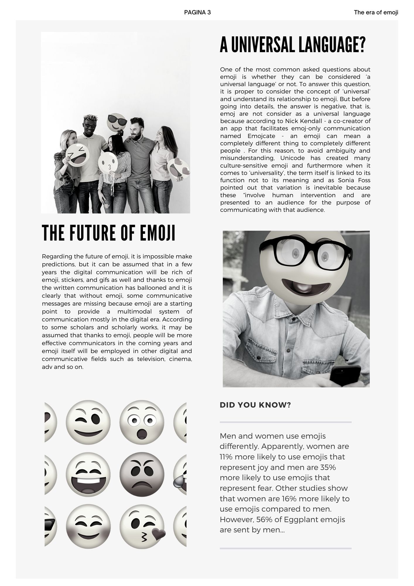 A universal language? One of the most common asked questions about emoji is whether they can be considered ‘a universal language’ or not. To answer this question, it is proper to consider the concept of ‘universal’ and understand its relationship to emoji. But before going into details, the answer is negative, that is, emoj are not consider as a universal language because according to Nick Kendall - a co-creator of an app that facilitates emoj-only communication named Emojcate - an emoji can mean a completely different thing to completely different people . For this reason, to avoid ambiguity and misunderstanding, Unicode has created many culture-sensitive emoji and furthermore when it comes to ‘universality’, the term itself is linked to its function not to its meaning and as Sonia Foss pointed out that variation is inevitable because these “involve human intervention and are presented to an audience for the purpose of communicating with that audience. The future of emoji Regarding the future of emoji, it is impossible make predictions, but it can be assumed that in a few years the digital communication will be rich of emoji, stickers, and gifs as well and thanks to emoji the written communication has ballooned and it is clearly that without emoji, some communicative messages are missing because emoji are a starting point to provide a multimodal system of communication mostly in the digital era. According to some scholars and scholarly works, it may be assumed that thanks to emoji, people will be more effective communicators in the coming years and emoji itself will be employed in other digital and communicative fields such as television, cinema, adv and so on.