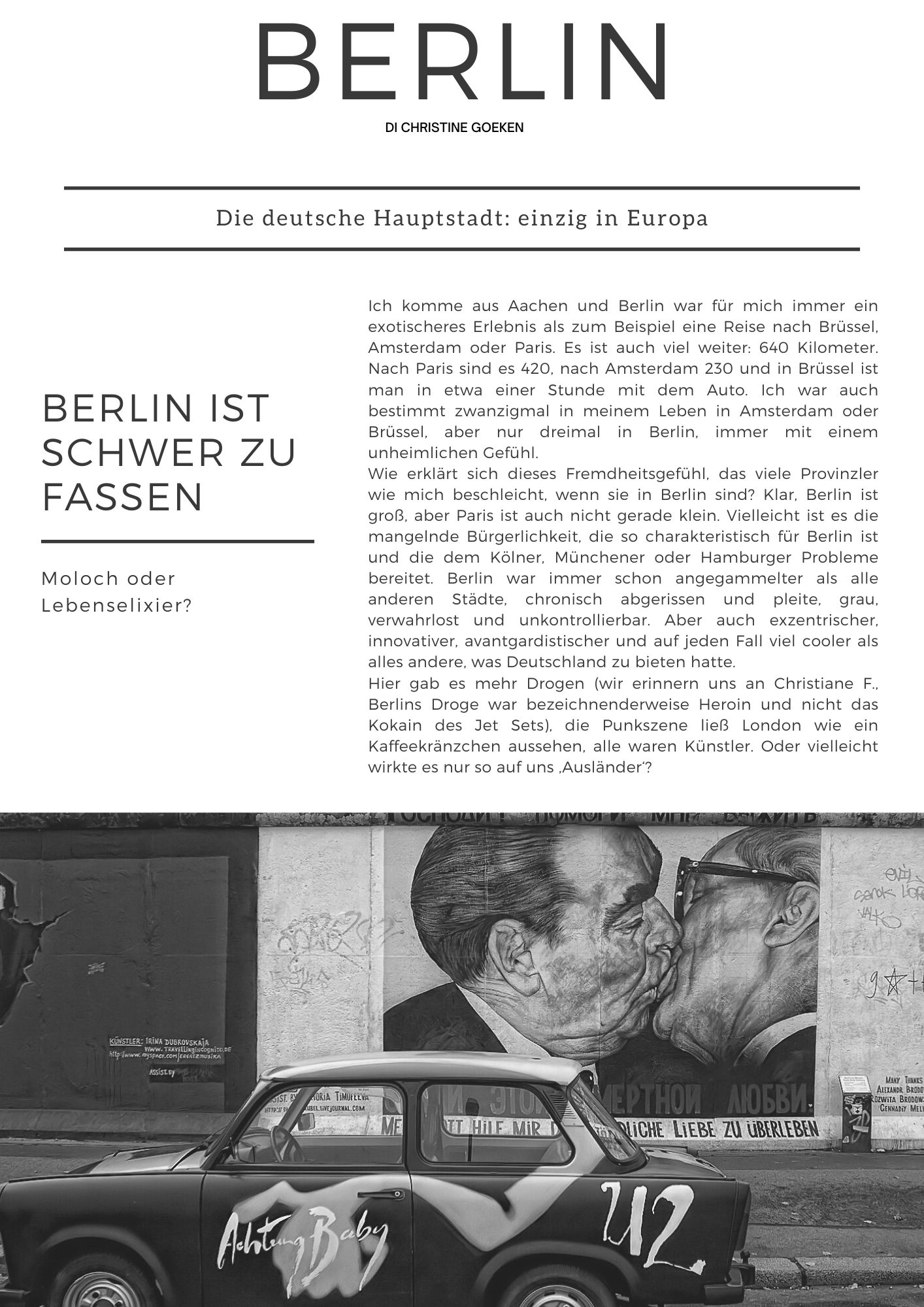 Berlin di Christine Goeken. Ich komme aus Aachen und Berlin war für mich immer ein exotischeres Erlebnis als zum Beispiel eine Reise nach Brüssel, Amsterdam oder Paris. Es ist auch viel weiter: 640 Kilometer. Nach Paris sind es 420, nach Amsterdam 230 und in Brüssel ist man in etwa einer Stunde mit dem Auto. Ich war auch bestimmt zwanzigmal in meinem Leben in Amsterdam oder Brüssel, aber nur dreimal in Berlin, immer mit einem unheimlichen Gefühl. Wie erklärt sich dieses Fremdheitsgefühl, das viele Provinzler wie mich beschleicht, wenn sie in Berlin sind? Klar, Berlin ist groß, aber Paris ist auch nicht gerade klein. Vielleicht ist es die mangelnde Bürgerlichkeit, die so charakteristisch für Berlin ist und die dem Kölner, Münchener oder Hamburger Probleme bereitet. Berlin war immer schon angegammelter als alle anderen Städte, chronisch abgerissen und pleite, grau, verwahrlost und unkontrollierbar. Aber auch exzentrischer, innovativer, avantgardistischer und auf jeden Fall viel cooler als alles andere, was Deutschland zu bieten hatte.   Hier gab es mehr Drogen (wir erinnern uns an Christiane F., Berlins Droge war bezeichnenderweise Heroin und nicht das Kokain des Jet Sets), die Punkszene ließ London wie ein Kaffeekränzchen aussehen, alle waren Künstler. Oder vielleicht wirkte es nur so auf uns ‚Ausländer‘?