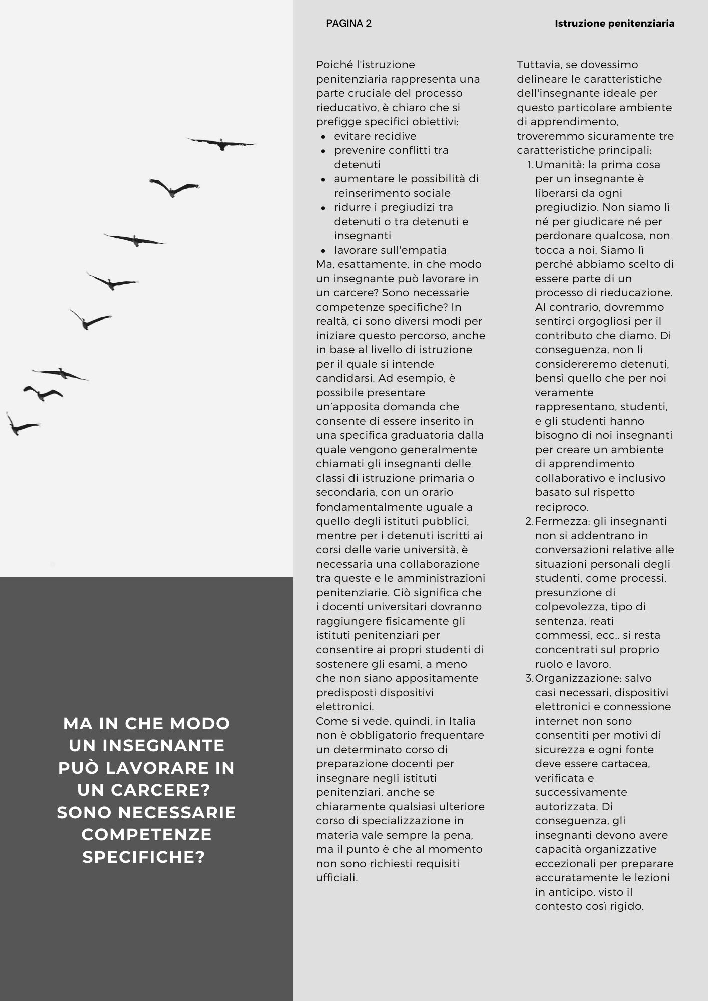 Ma in che modo un insegnante può lavorare in un carcere?  Sono necessarie competenze specifiche? Poiché l'istruzione penitenziaria rappresenta una parte cruciale del processo rieducativo, è chiaro che si prefigge specifici obiettivi: evitare recidive prevenire conflitti tra detenuti aumentare le possibilità di reinserimento sociale ridurre i pregiudizi tra detenuti o tra detenuti e insegnanti lavorare sull'empatia Ma, esattamente, in che modo un insegnante può lavorare in un carcere? Sono necessarie competenze specifiche? In realtà, ci sono diversi modi per iniziare questo percorso, anche in base al livello di istruzione per il quale si intende candidarsi. Ad esempio, è possibile presentare un’apposita domanda che consente di essere inserito in una specifica graduatoria dalla quale vengono generalmente chiamati gli insegnanti delle classi di istruzione primaria o secondaria, con un orario fondamentalmente uguale a quello degli istituti pubblici, mentre per i detenuti iscritti ai corsi delle varie università, è necessaria una collaborazione tra queste e le amministrazioni penitenziarie. Ciò significa che i docenti universitari dovranno raggiungere fisicamente gli istituti penitenziari per consentire ai propri studenti di sostenere gli esami, a meno che non siano appositamente predisposti dispositivi elettronici. Come si vede, quindi, in Italia non è obbligatorio frequentare un determinato corso di preparazione docenti per insegnare negli istituti penitenziari, anche se chiaramente qualsiasi ulteriore corso di specializzazione in materia vale sempre la pena, ma il punto è che al momento non sono richiesti requisiti ufficiali. Tuttavia, se dovessimo delineare le caratteristiche dell'insegnante ideale per questo particolare ambiente di apprendimento, troveremmo sicuramente tre caratteristiche principali: Umanità: la prima cosa per un insegnante è liberarsi da ogni pregiudizio. Non siamo lì né per giudicare né per perdonare qualcosa, non tocca a noi. Siamo lì perché abbiamo scelto di essere parte di un processo di rieducazione. Al contrario, dovremmo sentirci orgogliosi per il contributo che diamo. Di conseguenza, non li considereremo detenuti, bensì quello che per noi veramente rappresentano, studenti, e gli studenti hanno bisogno di noi insegnanti per creare un ambiente di apprendimento collaborativo e inclusivo basato sul rispetto reciproco. Fermezza: gli insegnanti non si addentrano in conversazioni relative alle situazioni personali degli studenti, come processi, presunzione di colpevolezza, tipo di sentenza, reati commessi, ecc.. si resta concentrati sul proprio ruolo e lavoro. Organizzazione: salvo casi necessari, dispositivi elettronici e connessione internet non sono consentiti per motivi di sicurezza e ogni fonte deve essere cartacea, verificata e successivamente autorizzata. Di conseguenza, gli insegnanti devono avere capacità organizzative eccezionali per preparare accuratamente le lezioni in anticipo, visto il contesto così rigido.