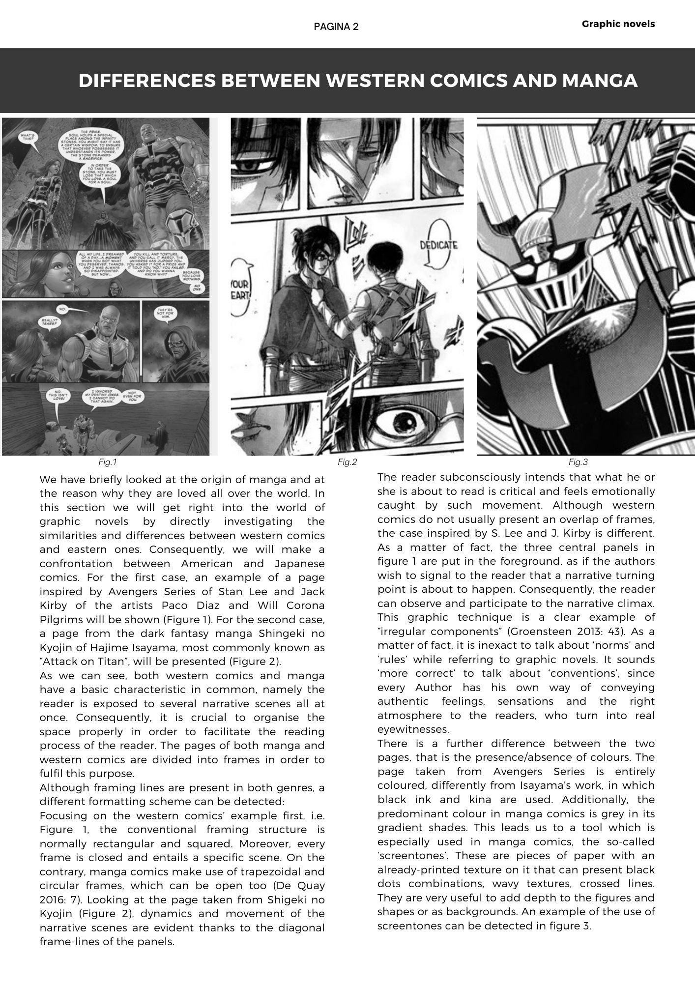 We have briefly looked at the origin of manga and at the reason why they are loved all over the world. In this section we will get right into the world of graphic novels by directly investigating the similarities and differences between western comics and eastern ones. Consequently, we will make a confrontation between American and Japanese comics. For the first case, an example of a page inspired by Avengers Series of Stan Lee and Jack Kirby of the artists Paco Diaz and Will Corona Pilgrims will be shown (Figure 1). For the second case, a page from the dark fantasy manga Shingeki no Kyojin of Hajime Isayama, most commonly known as Attack on Titan, will be presented (Figure 2). As we can see, both western comics and manga have a basic characteristic in common, namely the reader is exposed to several narrative scenes all at once. Consequently, it is crucial to organise the space properly in order to facilitate the reading process of the reader. The pages of both manga and western comics are divided into frames in order to fulfil this purpose.  Although framing lines are present in both genres, a different formatting scheme can be detected:  Focusing on the western comics’ example first, i.e. Figure 1, the conventional framing structure is normally rectangular and squared. Moreover, every frame is closed and entails a specific scene. On the contrary, manga comics make use of trapezoidal and circular frames, which can be open too (De Quay 2016: 7). Looking at the page taken from Shigeki no Kyojin (Figure 2), dynamics and movement of the narrative scenes are evident thanks to the diagonal frame-lines of the panels.  The reader subconsciously intends that what he or she is about to read is critical and feels emotionally caught by such movement. Although western comics do not usually present an overlap of frames, the case inspired by S. Lee and J. Kirby is different. As a matter of fact, the three central panels in figure 1 are put in the foreground, as if the authors wish to signal to the reader that a narrative turning point is about to happen. Consequently, the reader can observe and participate to the narrative climax. This graphic technique is a clear example of “irregular components” (Groensteen 2013: 43). As a matter of fact, it is inexact to talk about ‘norms’ and ‘rules’ while referring to graphic novels. It sounds ‘more correct’ to talk about ‘conventions’, since every Author has his own way of conveying authentic feelings, sensations and the right atmosphere to the readers, who turn into real eyewitnesses.  There is a further difference between the two pages, that is the presence/absence of colours. The page taken from Avengers Series is entirely coloured, differently from Isayama’s work, in which black ink and kina are used. Additionally, the predominant colour in manga comics is grey in its gradient shades. This leads us to a tool which is especially used in manga comics, the so-called ‘screentones’. These are pieces of paper with an already-printed texture on it that can present black dots combinations, wavy textures, crossed lines. They are very useful to add depth to the figures and shapes or as backgrounds. An example of the use of screentones can be detected in figure 3. 