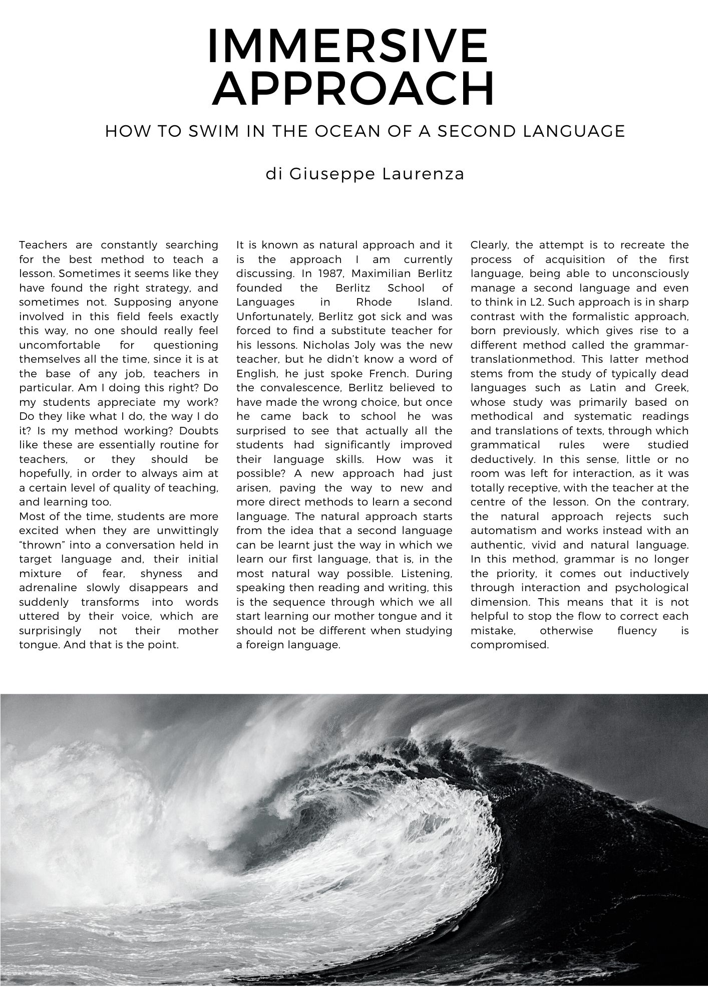 IMMERSIVE  APPROACH.  HOW TO SWIM IN THE OCEAN OF A SECOND LANGUAGE. di Giuseppe Laurenza Teachers are constantly searching for the best method to teach a lesson. Sometimes it seems like they have found the right strategy, and sometimes not. Supposing anyone involved in this field feels exactly this way, no one should really feel uncomfortable for questioning themselves all the time, since it is at the base of any job, teachers in particular. Am I doing this right? Do my students appreciate my work? Do they like what I do, the way I do it? Is my method working? Doubts like these are essentially routine for teachers, or they should be hopefully, in order to always aim at a certain level of quality of teaching, and learning too.  Most of the time, students are more excited when they are unwittingly thrown into a conversation held in target language and, their initial mixture of fear, shyness and adrenaline slowly disappears and suddenly transforms into words uttered by their voice, which are surprisingly not their mother tongue. And that is the point.  It is known as natural approach and it is the approach I am currently discussing. In 1987, Maximilian Berlitz founded the Berlitz School of Languages in Rhode Island. Unfortunately, Berlitz got sick and was forced to find a substitute teacher for his lessons. Nicholas Joly was the new teacher, but he didn’t know a word of English, he just spoke French. During the convalescence, Berlitz believed to have made the wrong choice, but once he came back to school he was surprised to see that actually all the students had significantly improved their language skills. How was it possible? A new approach had just arisen, paving the way to new and more direct methods to learn a second language. The natural approach starts from the idea that a second language can be learnt just the way in which we learn our first language, that is, in the most natural way possible. Listening, speaking then reading and writing, this is the sequence through which we all start learning our mother tongue and it should not be different when studying a foreign language. Clearly, the attempt is to recreate the process of acquisition of the first language, being able to unconsciously manage a second language and even to think in L2. Such approach is in sharp contrast with the formalistic approach, born previously, which gives rise to a different method called the grammar-translationmethod. This latter method stems from the study of typically dead languages such as Latin and Greek, whose study was primarily based on methodical and systematic readings and translations of texts, through which grammatical rules were studied deductively. In this sense, little or no room was left for interaction, as it was totally receptive, with the teacher at the centre of the lesson. On the contrary, the natural approach rejects such automatism and works instead with an authentic, vivid and natural language. In this method, grammar is no longer the priority, it comes out inductively through interaction and psychological dimension. This means that it is not helpful to stop the flow to correct each mistake, otherwise fluency is compromised.