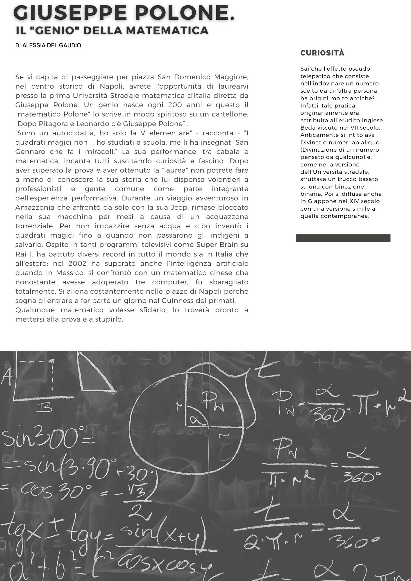 Giuseppe Polone, il genio della matematica di Alessia del Gaudio.  Se vi capita di passeggiare per piazza San Domenico Maggiore, nel centro storico di Napoli, avrete l'opportunità di laurearvi presso la prima Università Stradale matematica d’Italia diretta da Giuseppe Polone. Un genio nasce ogni 200 anni e questo il matematico Polone lo scrive in modo spiritoso su un cartellone: Dopo Pitagora e Leonardo c’è Giuseppe Polone .   Sono un autodidatta, ho solo la V elementare - racconta - I quadrati magici non li ho studiati a scuola, me li ha insegnati San Gennaro che fa i miracoli. La sua performance, tra cabala e matematica, incanta tutti suscitando curiosità e fascino. Dopo aver superato la prova e aver ottenuto la laurea non potrete fare a meno di conoscere la sua storia che lui dispensa volentieri a professionisti e gente comune come parte integrante dell'esperienza performativa: Durante un viaggio avventuroso in Amazzonia che affrontò da solo con la sua Jeep, rimase bloccato nella sua macchina per mesi a causa di un acquazzone torrenziale. Per non impazzire senza acqua e cibo inventò i quadrati magici fino a quando non passarono gli indigeni a salvarlo. Ospite in tanti programmi televisivi come Super Brain su Rai 1, ha battuto diversi record in tutto il mondo sia in Italia che all’estero; nel 2002 ha superato anche l’intelligenza artificiale quando in Messico, si confrontò con un matematico cinese che nonostante avesse adoperato tre computer, fu sbaragliato totalmente. Si allena costantemente nelle piazze di Napoli perché sogna di entrare a far parte un giorno nel Guinness dei primati. Qualunque matematico volesse sfidarlo, lo troverà pronto a mettersi alla prova e a stupirlo.