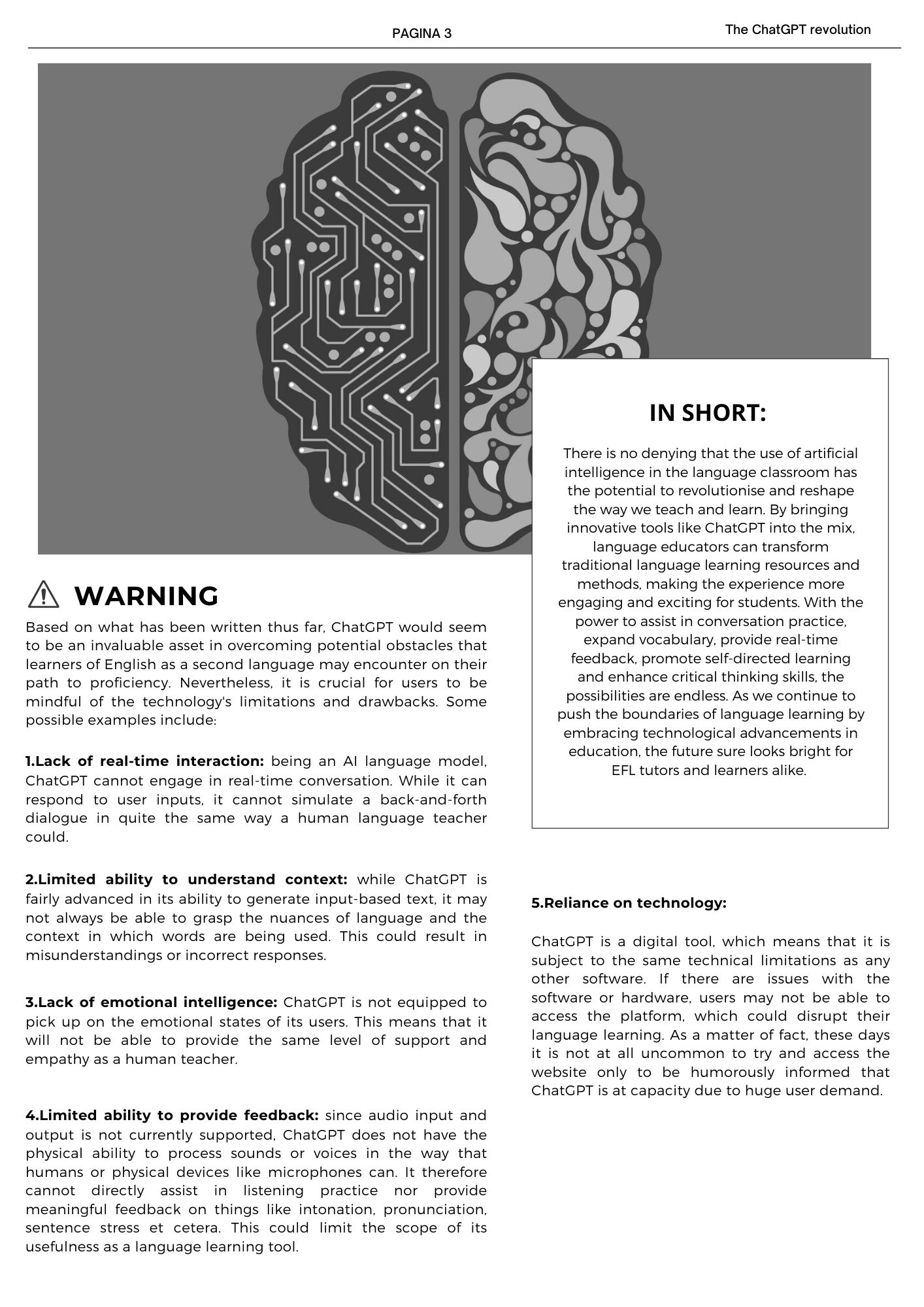 Based on what has been written thus far, ChatGPT would seem to be an invaluable asset in overcoming potential obstacles that learners of English as a second language may encounter on their path to proficiency. Nevertheless, it is crucial for users to be mindful of the technology's limitations and drawbacks. Some possible examples include: 1.Lack of real-time interaction: being an AI language model, ChatGPT cannot engage in real-time conversation. While it can respond to user inputs, it cannot simulate a back-and-forth dialogue in quite the same way a human language teacher could. 2.Limited ability to understand context: while ChatGPT is fairly advanced in its ability to generate input-based text, it may not always be able to grasp the nuances of language and the context in which words are being used. This could result in misunderstandings or incorrect responses. 3.Lack of emotional intelligence: ChatGPT is not equipped to pick up on the emotional states of its users. This means that it will not be able to provide the same level of support and empathy as a human teacher. 4.Limited ability to provide feedback: since audio input and output is not currently supported, ChatGPT does not have the physical ability to process sounds or voices in the way that humans or physical devices like microphones can. It therefore cannot directly assist in listening practice nor provide meaningful feedback on things like intonation, pronunciation, sentence stress et cetera. This could limit the scope of its usefulness as a language learning tool. 5.Reliance on technology:  ChatGPT is a digital tool, which means that it is subject to the same technical limitations as any other software. If there are issues with the software or hardware, users may not be able to access the platform, which could disrupt their language learning. As a matter of fact, these days it is not at all uncommon to try and access the website only to be humorously informed that ChatGPT is at capacity due to huge user demand. 