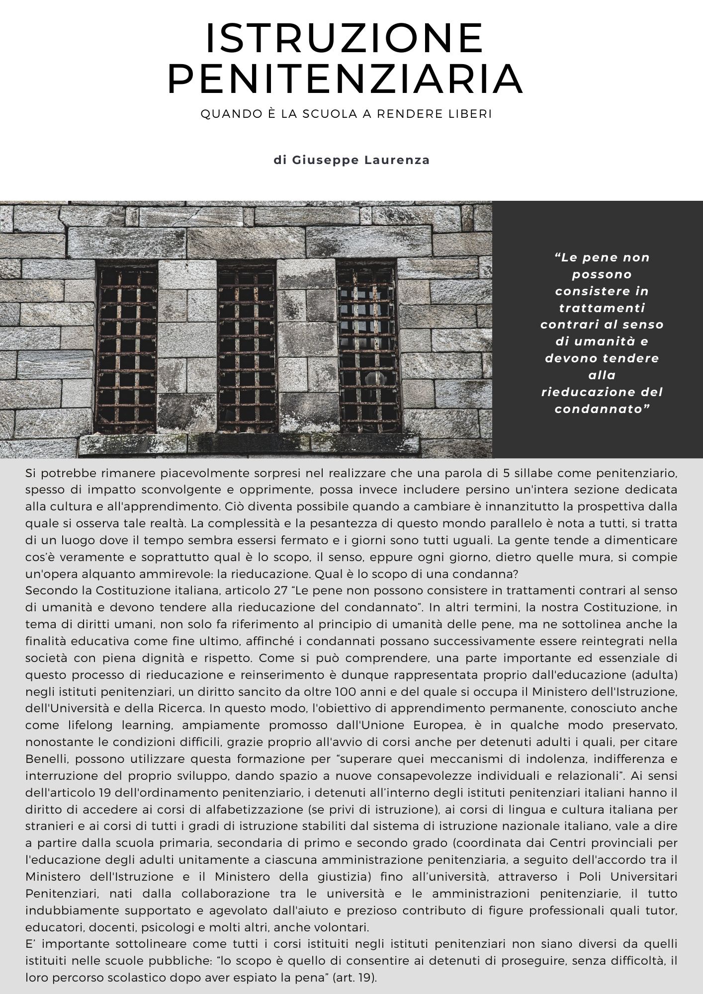 L'istruzione penitenziaria. QUANDO È LA SCUOLA A RENDERE LIBERI. Di Giuseppe Laurenza Si potrebbe rimanere piacevolmente sorpresi nel realizzare che una parola di 5 sillabe come penitenziario, spesso di impatto sconvolgente e opprimente, possa invece includere persino un'intera sezione dedicata alla cultura e all'apprendimento. Ciò diventa possibile quando a cambiare è innanzitutto la prospettiva dalla quale si osserva tale realtà. La complessità e la pesantezza di questo mondo parallelo è nota a tutti, si tratta di un luogo dove il tempo sembra essersi fermato e i giorni sono tutti uguali. La gente tende a dimenticare cos’è veramente e soprattutto qual è lo scopo, il senso, eppure ogni giorno, dietro quelle mura, si compie un'opera alquanto ammirevole: la rieducazione. Qual è lo scopo di una condanna?  Secondo la Costituzione italiana, articolo 27 Le pene non possono consistere in trattamenti contrari al senso di umanità e devono tendere alla rieducazione del condannato. In altri termini, la nostra Costituzione, in tema di diritti umani, non solo fa riferimento al principio di umanità delle pene, ma ne sottolinea anche la finalità educativa come fine ultimo, affinché i condannati possano successivamente essere reintegrati nella società con piena dignità e rispetto. Come si può comprendere, una parte importante ed essenziale di questo processo di rieducazione e reinserimento è dunque rappresentata proprio dall'educazione (adulta) negli istituti penitenziari, un diritto sancito da oltre 100 anni e del quale si occupa il Ministero dell'Istruzione, dell'Università e della Ricerca. In questo modo, l'obiettivo di apprendimento permanente, conosciuto anche come lifelong learning, ampiamente promosso dall'Unione Europea, è in qualche modo preservato, nonostante le condizioni difficili, grazie proprio all'avvio di corsi anche per detenuti adulti i quali, per citare Benelli, possono utilizzare questa formazione per “superare quei meccanismi di indolenza, indifferenza e interruzione del proprio sviluppo, dando spazio a nuove consapevolezze individuali e relazionali”. Ai sensi dell'articolo 19 dell'ordinamento penitenziario, i detenuti all’interno degli istituti penitenziari italiani hanno il diritto di accedere ai corsi di alfabetizzazione (se privi di istruzione), ai corsi di lingua e cultura italiana per stranieri e ai corsi di tutti i gradi di istruzione stabiliti dal sistema di istruzione nazionale italiano, vale a dire a partire dalla scuola primaria, secondaria di primo e secondo grado (coordinata dai Centri provinciali per l'educazione degli adulti unitamente a ciascuna amministrazione penitenziaria, a seguito dell'accordo tra il Ministero dell'Istruzione e il Ministero della giustizia) fino all’università, attraverso i Poli Universitari Penitenziari, nati dalla collaborazione tra le università e le amministrazioni penitenziarie, il tutto indubbiamente supportato e agevolato dall'aiuto e prezioso contributo di figure professionali quali tutor, educatori, docenti, psicologi e molti altri, anche volontari. E’ importante sottolineare come tutti i corsi istituiti negli istituti penitenziari non siano diversi da quelli istituiti nelle scuole pubbliche: lo scopo è quello di consentire ai detenuti di proseguire, senza difficoltà, il loro percorso scolastico dopo aver espiato la pena (art. 19).