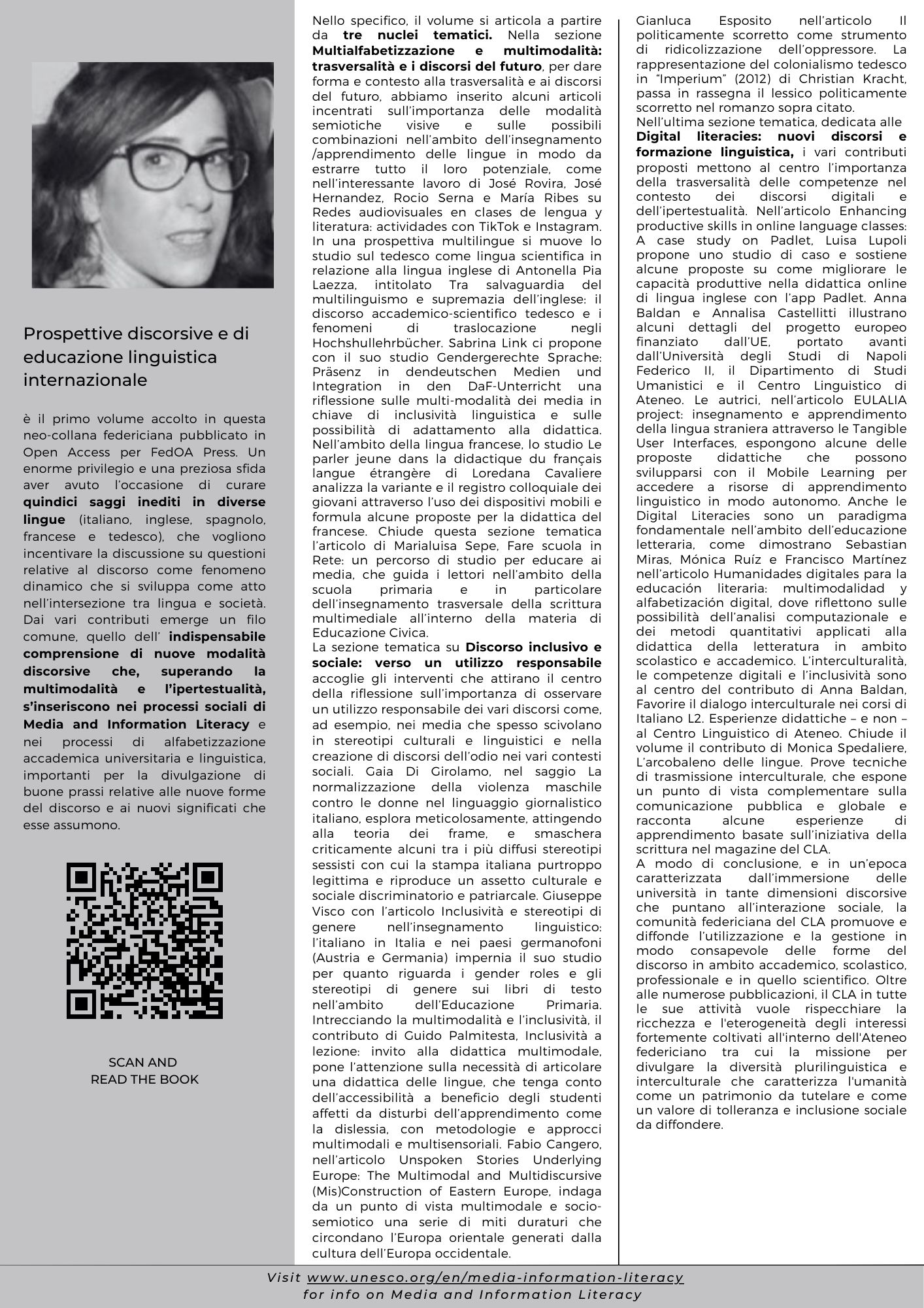 Prospettive discorsive e di educazione linguistica internazionale è il primo volume accolto in questa neo-collana federiciana pubblicato in Open Access per FedOA Press. Un enorme privilegio e una preziosa sfida aver avuto l’occasione di curare quindici saggi inediti in diverse lingue (italiano, inglese, spagnolo, francese e tedesco), che vogliono incentivare la discussione su questioni relative al discorso come fenomeno dinamico che si sviluppa come atto nell’intersezione tra lingua e società. Dai vari contributi emerge un filo comune, quello dell’ indispensabile comprensione di nuove modalità discorsive che, superando la multimodalità e l’ipertestualità, s’inseriscono nei processi sociali di Media and Information Literacy e nei processi di alfabetizzazione accademica universitaria e linguistica, importanti per la divulgazione di buone prassi relative alle nuove forme del discorso e ai nuovi significati che esse assumono. Nello specifico, il volume si articola a partire da tre nuclei tematici. Nella sezione Multialfabetizzazione e multimodalità: trasversalità e i discorsi del futuro, per dare forma e contesto alla trasversalità e ai discorsi del futuro, abbiamo inserito alcuni articoli incentrati sull’importanza delle modalità semiotiche visive e sulle possibili combinazioni nell’ambito dell’insegnamento /apprendimento delle lingue in modo da estrarre tutto il loro potenziale, come nell’interessante lavoro di José Rovira, José Hernandez, Rocio Serna e María Ribes su Redes audiovisuales en clases de lengua y literatura: actividades con TikTok e Instagram. In una prospettiva multilingue si muove lo studio sul tedesco come lingua scientifica in relazione alla lingua inglese di Antonella Pia Laezza, intitolato Tra salvaguardia del multilinguismo e supremazia dell’inglese: il discorso accademico-scientifico tedesco e i fenomeni di traslocazione negli Hochshullehrbücher. Sabrina Link ci propone con il suo studio Gendergerechte Sprache: Präsenz in dendeutschen Medien und Integration in den DaF-Unterricht una riflessione sulle multi-modalità dei media in chiave di inclusività linguistica e sulle possibilità di adattamento alla didattica. Nell’ambito della lingua francese, lo studio Le parler jeune dans la didactique du français langue étrangère di Loredana Cavaliere analizza la variante e il registro colloquiale dei giovani attraverso l’uso dei dispositivi mobili e formula alcune proposte per la didattica del francese. Chiude questa sezione tematica l’articolo di Marialuisa Sepe, Fare scuola in Rete: un percorso di studio per educare ai media, che guida i lettori nell’ambito della scuola primaria e in particolare dell’insegnamento trasversale della scrittura multimediale all’interno della materia di Educazione Civica.  La sezione tematica su Discorso inclusivo e sociale: verso un utilizzo responsabile accoglie gli interventi che attirano il centro della riflessione sull’importanza di osservare un utilizzo responsabile dei vari discorsi come, ad esempio, nei media che spesso scivolano in stereotipi culturali e linguistici e nella creazione di discorsi dell’odio nei vari contesti sociali. Gaia Di Girolamo, nel saggio La normalizzazione della violenza maschile contro le donne nel linguaggio giornalistico italiano, esplora meticolosamente, attingendo alla teoria dei frame, e smaschera criticamente alcuni tra i più diffusi stereotipi sessisti con cui la stampa italiana purtroppo legittima e riproduce un assetto culturale e sociale discriminatorio e patriarcale. Giuseppe Visco con l’articolo Inclusività e stereotipi di genere nell’insegnamento linguistico: l’italiano in Italia e nei paesi germanofoni (Austria e Germania) impernia il suo studio per quanto riguarda i gender roles e gli stereotipi di genere sui libri di testo nell’ambito dell’Educazione Primaria. Intrecciando la multimodalità e l’inclusività, il contributo di Guido Palmitesta, Inclusività a lezione: invito alla didattica multimodale, pone l’attenzione sulla necessità di articolare una didattica delle lingue, che tenga conto dell’accessibilità a beneficio degli studenti affetti da disturbi dell’apprendimento come la dislessia, con metodologie e approcci multimodali e multisensoriali. Fabio Cangero, nell’articolo Unspoken Stories Underlying Europe: The Multimodal and Multidiscursive (Mis)Construction of Eastern Europe, indaga da un punto di vista multimodale e socio-semiotico una serie di miti duraturi che circondano l’Europa orientale generati dalla cultura dell’Europa occidentale. Gianluca Esposito nell’articolo Il politicamente scorretto come strumento di ridicolizzazione dell’oppressore. La rappresentazione del colonialismo tedesco in Imperium (2012) di Christian Kracht, passa in rassegna il lessico politicamente scorretto nel romanzo sopra citato. Nell’ultima sezione tematica, dedicata alle  Digital literacies: nuovi discorsi e formazione linguistica, i vari contributi proposti mettono al centro l’importanza della trasversalità delle competenze nel contesto dei discorsi digitali e dell’ipertestualità. Nell’articolo Enhancing productive skills in online language classes: A case study on Padlet, Luisa Lupoli propone uno studio di caso e sostiene alcune proposte su come migliorare le capacità produttive nella didattica online di lingua inglese con l’app Padlet. Anna Baldan e Annalisa Castellitti illustrano alcuni dettagli del progetto europeo finanziato dall’UE, portato avanti dall’Università degli Studi di Napoli Federico II, il Dipartimento di Studi Umanistici e il Centro Linguistico di Ateneo. Le autrici, nell’articolo EULALIA project: insegnamento e apprendimento della lingua straniera attraverso le Tangible User Interfaces, espongono alcune delle proposte didattiche che possono svilupparsi con il Mobile Learning per accedere a risorse di apprendimento linguistico in modo autonomo. Anche le Digital Literacies sono un paradigma fondamentale nell’ambito dell’educazione letteraria, come dimostrano Sebastian Miras, Mónica Ruíz e Francisco Martínez nell’articolo Humanidades digitales para la educación literaria: multimodalidad y alfabetización digital, dove riflettono sulle possibilità dell’analisi computazionale e dei metodi quantitativi applicati alla didattica della letteratura in ambito scolastico e accademico. L’interculturalità, le competenze digitali e l’inclusività sono al centro del contributo di Anna Baldan, Favorire il dialogo interculturale nei corsi di Italiano L2. Esperienze didattiche – e non – al Centro Linguistico di Ateneo. Chiude il volume il contributo di Monica Spedaliere, L’arcobaleno delle lingue. Prove tecniche di trasmissione interculturale, che espone un punto di vista complementare sulla comunicazione pubblica e globale e racconta alcune esperienze di apprendimento basate sull’iniziativa della scrittura nel magazine del CLA. A modo di conclusione, e in un’epoca caratterizzata dall’immersione delle università in tante dimensioni discorsive che puntano all’interazione sociale, la comunità federiciana del CLA promuove e diffonde l’utilizzazione e la gestione in modo consapevole delle forme del discorso in ambito accademico, scolastico, professionale e in quello scientifico. Oltre alle numerose pubblicazioni, il CLA in tutte le sue attività vuole rispecchiare la ricchezza e l'eterogeneità degli interessi fortemente coltivati all'interno dell'Ateneo federiciano tra cui la missione per divulgare la diversità plurilinguistica e interculturale che caratterizza l'umanità come un patrimonio da tutelare e come un valore di tolleranza e inclusione sociale da diffondere.  