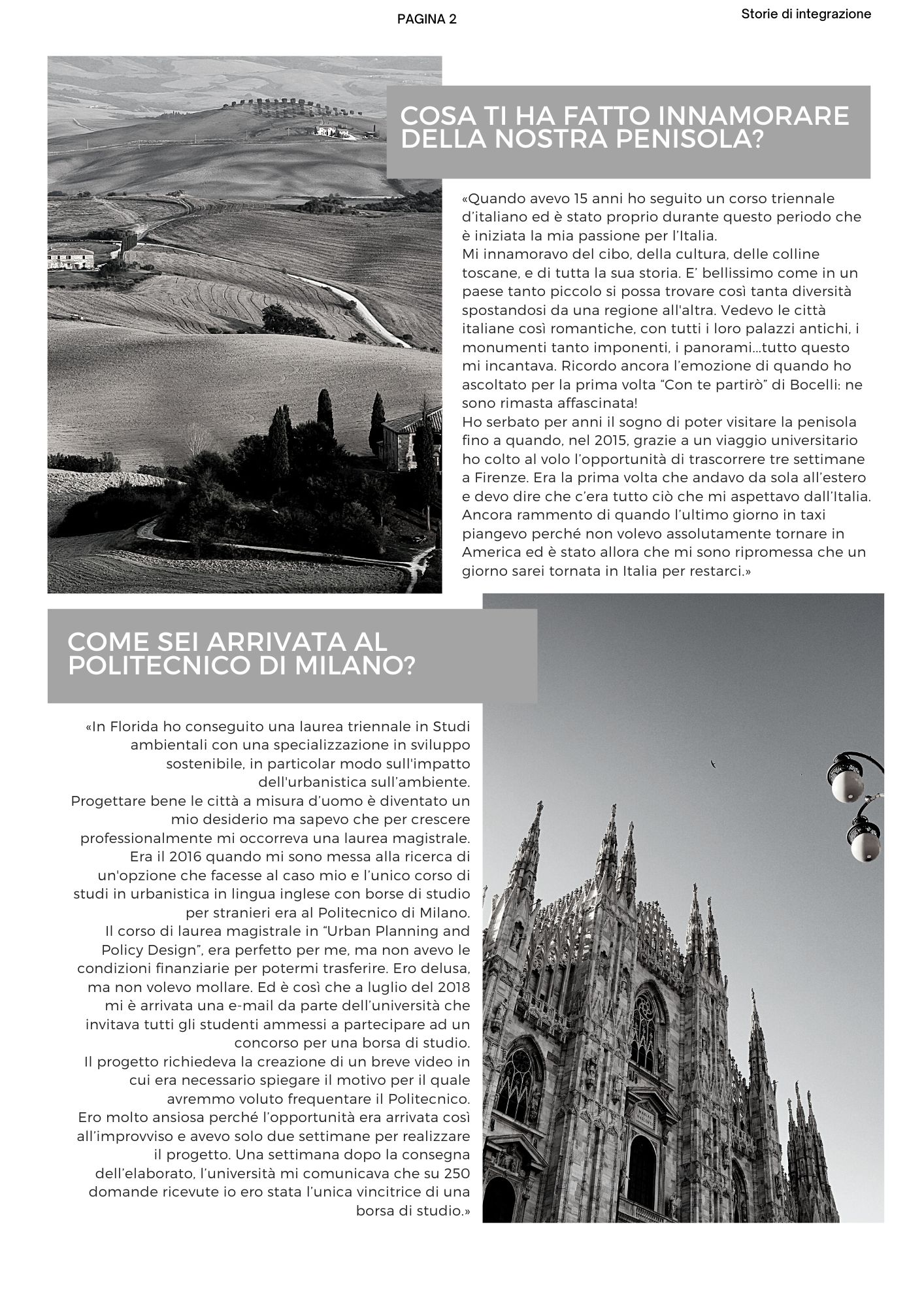 Cosa ti ha fatto innamorare della nostra penisola? «Quando avevo 15 anni ho seguito un corso triennale d’italiano ed è stato proprio durante questo periodo che è iniziata la mia passione per l’Italia. Mi innamoravo del cibo, della cultura, delle colline toscane, e di tutta la sua storia. E’ bellissimo come in un paese tanto piccolo si possa trovare così tanta diversità spostandosi da una regione all'altra. Vedevo le città italiane così romantiche, con tutti i loro palazzi antichi, i monumenti tanto imponenti, i panorami...tutto questo mi incantava. Ricordo ancora l’emozione di quando ho ascoltato per la prima volta Con te partirò di Bocelli: ne sono rimasta affascinata! Ho serbato per anni il sogno di poter visitare la penisola fino a quando, nel 2015, grazie a un viaggio universitario ho colto al volo l’opportunità di trascorrere tre settimane a Firenze. Era la prima volta che andavo da sola all’estero e devo dire che c’era tutto ciò che mi aspettavo dall’Italia. Ancora rammento di quando l’ultimo giorno in taxi piangevo perché non volevo assolutamente tornare in America ed è stato allora che mi sono ripromessa che un giorno sarei tornata in Italia per restarci.» Come sei arrivata al Politecnico di Milano? «In Florida ho conseguito una laurea triennale in Studi ambientali con una specializzazione in sviluppo sostenibile, in particolar modo sull'impatto dell'urbanistica sull’ambiente. Progettare bene le città a misura d’uomo è diventato un mio desiderio ma sapevo che per crescere professionalmente mi occorreva una laurea magistrale. Era il 2016 quando mi sono messa alla ricerca di un'opzione che facesse al caso mio e l’unico corso di studi in urbanistica in lingua inglese con borse di studio per stranieri era al Politecnico di Milano. Il corso di laurea magistrale in Urban Planning and Policy Design, era perfetto per me, ma non avevo le condizioni finanziarie per potermi trasferire. Ero delusa, ma non volevo mollare. Ed è così che a luglio del 2018 mi è arrivata una e-mail da parte dell’università che invitava tutti gli studenti ammessi a partecipare ad un concorso per una borsa di studio. Il progetto richiedeva la creazione di un breve video in cui era necessario spiegare il motivo per il quale avremmo voluto frequentare il Politecnico. Ero molto ansiosa perché l’opportunità era arrivata così all’improvviso e avevo solo due settimane per realizzare il progetto. Una settimana dopo la consegna dell’elaborato, l’università mi comunicava che su 250 domande ricevute io ero stata l’unica vincitrice di una borsa di studio.» 