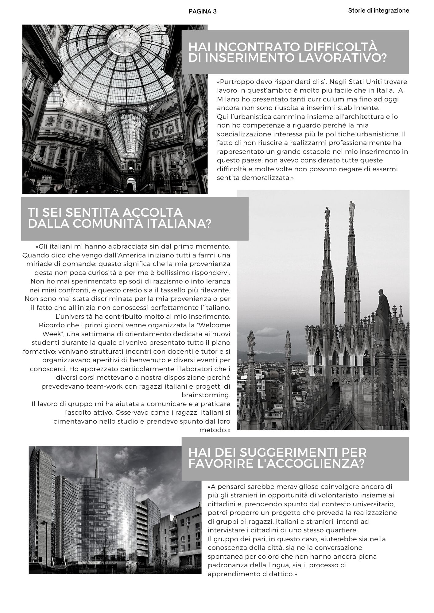 HAI INCONTRATO DIFFICOLTà DI INSERIMENTO LAVORATIVO? «Purtroppo devo risponderti di sì. Negli Stati Uniti trovare lavoro in quest’ambito è molto più facile che in Italia.  A Milano ho presentato tanti curriculum ma fino ad oggi ancora non sono riuscita a inserirmi stabilmente. Qui l’urbanistica cammina insieme all’architettura e io non ho competenze a riguardo perché la mia specializzazione interessa più le politiche urbanistiche. Il fatto di non riuscire a realizzarmi professionalmente ha rappresentato un grande ostacolo nel mio inserimento in questo paese; non avevo considerato tutte queste difficoltà e molte volte non possono negare di essermi sentita demoralizzata.» Ti sei sentita accolta  dalla comunità italiana? «Gli italiani mi hanno abbracciata sin dal primo momento. Quando dico che vengo dall’America iniziano tutti a farmi una miriade di domande: questo significa che la mia provenienza desta non poca curiosità e per me è bellissimo rispondervi. Non ho mai sperimentato episodi di razzismo o intolleranza nei miei confronti, e questo credo sia il tassello più rilevante. Non sono mai stata discriminata per la mia provenienza o per il fatto che all’inizio non conoscessi perfettamente l’italiano. L’università ha contribuito molto al mio inserimento. Ricordo che i primi giorni venne organizzata la Welcome Week, una settimana di orientamento dedicata ai nuovi studenti durante la quale ci veniva presentato tutto il piano formativo; venivano strutturati incontri con docenti e tutor e si organizzavano aperitivi di benvenuto e diversi eventi per conoscerci. Ho apprezzato particolarmente i laboratori che i diversi corsi mettevano a nostra disposizione perché prevedevano team-work con ragazzi italiani e progetti di brainstorming. Il lavoro di gruppo mi ha aiutata a comunicare e a praticare l’ascolto attivo. Osservavo come i ragazzi italiani si cimentavano nello studio e prendevo spunto dal loro metodo.» Hai dei suggerimenti per  favorire l'accoglienza? «A pensarci sarebbe meraviglioso coinvolgere ancora di più gli stranieri in opportunità di volontariato insieme ai cittadini e, prendendo spunto dal contesto universitario, potrei proporre un progetto che preveda la realizzazione di gruppi di ragazzi, italiani e stranieri, intenti ad intervistare i cittadini di uno stesso quartiere. Il gruppo dei pari, in questo caso, aiuterebbe sia nella conoscenza della città, sia nella conversazione spontanea per coloro che non hanno ancora piena padronanza della lingua, sia il processo di apprendimento didattico.»