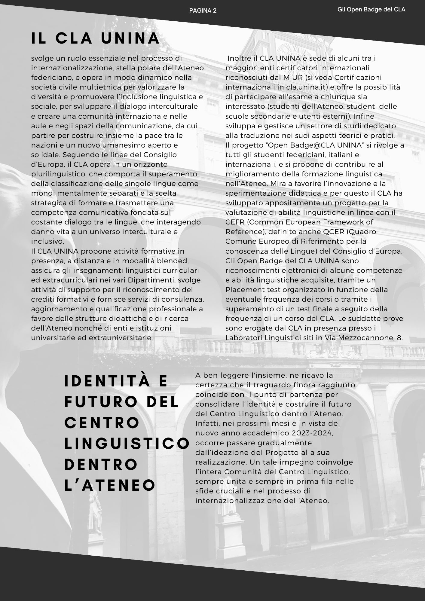 Il CLA unina svolge un ruolo essenziale nel processo di internazionalizzazione, stella polare dell’Ateneo federiciano, e opera in modo dinamico nella società civile multietnica per valorizzare la diversità e promuovere l’inclusione linguistica e sociale, per sviluppare il dialogo interculturale e creare una comunità internazionale nelle aule e negli spazi della comunicazione, da cui partire per costruire insieme la pace tra le nazioni e un nuovo umanesimo aperto e solidale. Seguendo le linee del Consiglio d’Europa, il CLA opera in un orizzonte plurilinguistico, che comporta il superamento della classificazione delle singole lingue come mondi mentalmente separati e la scelta strategica di formare e trasmettere una competenza comunicativa fondata sul costante dialogo tra le lingue, che interagendo danno vita a un universo interculturale e inclusivo.  Il CLA UNINA propone attività formative in presenza, a distanza e in modalità blended, assicura gli insegnamenti linguistici curriculari ed extracurriculari nei vari Dipartimenti, svolge attività di supporto per il riconoscimento dei crediti formativi e fornisce servizi di consulenza, aggiornamento e qualificazione professionale a favore delle strutture didattiche e di ricerca dell’Ateneo nonché di enti e istituzioni universitarie ed extrauniversitarie.  Inoltre il CLA UNINA è sede di alcuni tra i maggiori enti certificatori internazionali riconosciuti dal MIUR (si veda Certificazioni internazionali in cla.unina.it) e offre la possibilità di partecipare all'esame a chiunque sia interessato (studenti dell’Ateneo, studenti delle scuole secondarie e utenti esterni). Infine sviluppa e gestisce un settore di studi dedicato alla traduzione nei suoi aspetti teorici e pratici. Il progetto “Open Badge@CLA UNINA” si rivolge a tutti gli studenti federiciani, italiani e internazionali, e si propone di contribuire al miglioramento della formazione linguistica nell’Ateneo. Mira a favorire l’innovazione e la sperimentazione didattica e per questo il CLA ha sviluppato appositamente un progetto per la valutazione di abilità linguistiche in linea con il CEFR (Common European Framework of Reference), definito anche QCER (Quadro Comune Europeo di Riferimento per la conoscenza delle Lingue) del Consiglio d’Europa. Gli Open Badge del CLA UNINA sono riconoscimenti elettronici di alcune competenze e abilità linguistiche acquisite, tramite un Placement test organizzato in funzione della eventuale frequenza dei corsi o tramite il superamento di un test finale a seguito della frequenza di un corso del CLA. Le suddette prove sono erogate dal CLA in presenza presso i Laboratori Linguistici siti in Via Mezzocannone, 8.  A ben leggere l'insieme, ne ricavo la certezza che il traguardo finora raggiunto coincide con il punto di partenza per consolidare l’identità e costruire il futuro del Centro Linguistico dentro l’Ateneo. Infatti, nei prossimi mesi e in vista del nuovo anno accademico 2023-2024, occorre passare gradualmente dall’ideazione del Progetto alla sua realizzazione. Un tale impegno coinvolge l’intera Comunità del Centro Linguistico, sempre unita e sempre in prima fila nelle sfide cruciali e nel processo di internazionalizzazione dell’Ateneo. 