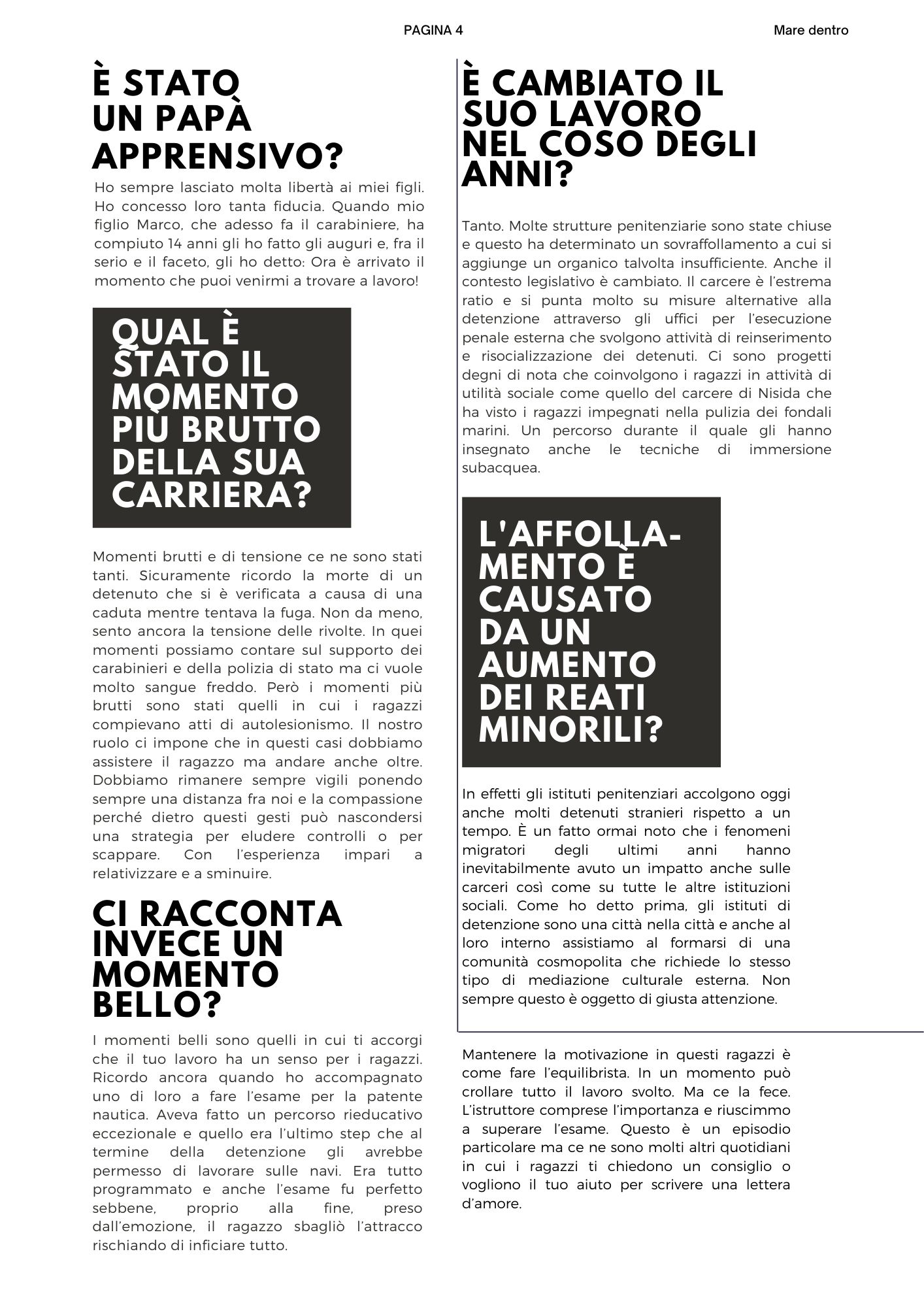 E’ stato  un papà apprensivo? Ho sempre lasciato molta libertà ai miei figli. Ho concesso loro tanta fiducia. Quando mio figlio Marco, che adesso fa il carabiniere, ha compiuto 14 anni gli ho fatto gli auguri e, fra il serio e il faceto, gli ho detto: Ora è arrivato il momento che puoi venirmi a trovare a lavoro! Qual è stato il momento più brutto della sua carriera? Momenti brutti e di tensione ce ne sono stati tanti. Sicuramente ricordo la morte di un detenuto che si è verificata a causa di una caduta mentre tentava la fuga. Non da meno,  sento ancora la tensione delle rivolte. In quei momenti possiamo contare sul supporto dei carabinieri e della polizia di stato ma ci vuole molto sangue freddo. Però i momenti più brutti sono stati quelli in cui i ragazzi compievano atti di autolesionismo. Il nostro ruolo ci impone che in questi casi dobbiamo assistere il ragazzo ma andare anche oltre. Dobbiamo rimanere sempre vigili ponendo sempre una distanza fra noi e la compassione perché dietro questi gesti può nascondersi una strategia per eludere controlli o per scappare. Con l’esperienza impari a relativizzare e a sminuire. Ci racconta invece un momento bello? I momenti belli sono quelli in cui ti accorgi che il tuo lavoro ha un senso per i ragazzi. Ricordo ancora quando ho accompagnato uno di loro a fare l’esame per la patente nautica. Aveva fatto un percorso rieducativo eccezionale e quello era l’ultimo step che al termine della detenzione gli avrebbe permesso di lavorare sulle navi. Era tutto programmato e anche l’esame fu perfetto sebbene, proprio alla fine, preso dall’emozione, il ragazzo sbagliò l’attracco rischiando di inficiare tutto. Mantenere la motivazione in questi ragazzi è come fare l’equilibrista. In un momento può crollare tutto il lavoro svolto. Ma ce la fece. L’istruttore comprese l’importanza e riuscimmo a superare l’esame. Questo è un episodio particolare ma ce ne sono molti altri quotidiani in cui i ragazzi ti chiedono un consiglio o vogliono il tuo aiuto per scrivere una lettera d’amore. Come è cambiato il suo lavoro nel coso degli anni? Tanto. Molte strutture penitenziarie sono state chiuse e questo ha determinato un sovraffollamento a cui si aggiunge un organico talvolta insufficiente. Anche il contesto legislativo è cambiato. Il carcere è l’estrema ratio e si punta molto su misure alternative alla detenzione attraverso gli uffici per l’esecuzione penale esterna che svolgono attività di reinserimento e risocializzazione dei detenuti. Ci sono progetti degni di nota che coinvolgono i ragazzi in attività di utilità sociale come quello del carcere di Nisida che ha visto i ragazzi impegnati nella pulizia dei fondali marini. Un percorso durante il quale gli hanno insegnato anche le tecniche di immersione subacquea. l'affollamento è causato da un aumento dei reati minorili? In effetti gli istituti penitenziari accolgono oggi anche molti detenuti stranieri rispetto a un tempo. È un fatto ormai noto che i fenomeni migratori degli ultimi anni hanno inevitabilmente avuto un impatto anche sulle carceri così come su tutte le altre istituzioni sociali. Come ho detto prima, gli istituti di detenzione sono una città nella città e anche al loro interno assistiamo al formarsi di una comunità cosmopolita che richiede lo stesso tipo di mediazione culturale esterna. Non sempre questo è oggetto di giusta attenzione.