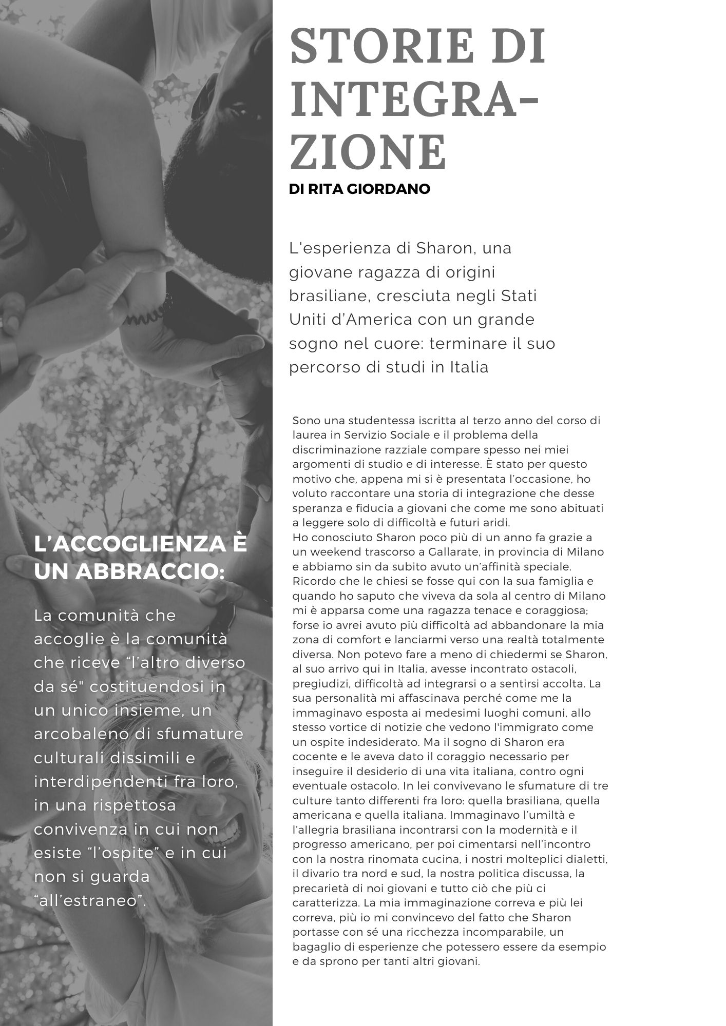 Storie di integrazione. L'esperienza di Sharon, una giovane ragazza di origini brasiliane, cresciuta negli Stati Uniti d’America con un grande sogno nel cuore: terminare il suo percorso di studi in Italia. Di Rita Giordano. Sono una studentessa iscritta al terzo anno del corso di laurea in Servizio Sociale e il problema della discriminazione razziale compare spesso nei miei argomenti di studio e di interesse. È stato per questo motivo che, appena mi si è presentata l’occasione, ho voluto raccontare una storia di integrazione che desse speranza e fiducia a giovani che come me sono abituati a leggere solo di difficoltà e futuri aridi.  Ho conosciuto Sharon poco più di un anno fa grazie a un weekend trascorso a Gallarate, in provincia di Milano e abbiamo sin da subito avuto un’affinità speciale. Ricordo che le chiesi se fosse qui con la sua famiglia e quando ho saputo che viveva da sola al centro di Milano mi è apparsa come una ragazza tenace e coraggiosa; forse io avrei avuto più difficoltà ad abbandonare la mia zona di comfort e lanciarmi verso una realtà totalmente diversa. Non potevo fare a meno di chiedermi se Sharon, al suo arrivo qui in Italia, avesse incontrato ostacoli, pregiudizi, difficoltà ad integrarsi o a sentirsi accolta. La sua personalità mi affascinava perché come me la immaginavo esposta ai medesimi luoghi comuni, allo stesso vortice di notizie che vedono l'immigrato come un ospite indesiderato. Ma il sogno di Sharon era cocente e le aveva dato il coraggio necessario per inseguire il desiderio di una vita italiana, contro ogni eventuale ostacolo. In lei convivevano le sfumature di tre culture tanto differenti fra loro: quella brasiliana, quella americana e quella italiana. Immaginavo l’umiltà e l’allegria brasiliana incontrarsi con la modernità e il progresso americano, per poi cimentarsi nell’incontro con la nostra rinomata cucina, i nostri molteplici dialetti, il divario tra nord e sud, la nostra politica discussa, la precarietà di noi giovani e tutto ciò che più ci caratterizza. La mia immaginazione correva e più lei correva, più io mi convincevo del fatto che Sharon portasse con sé una ricchezza incomparabile, un bagaglio di esperienze che potessero essere da esempio e da sprono per tanti altri giovani.