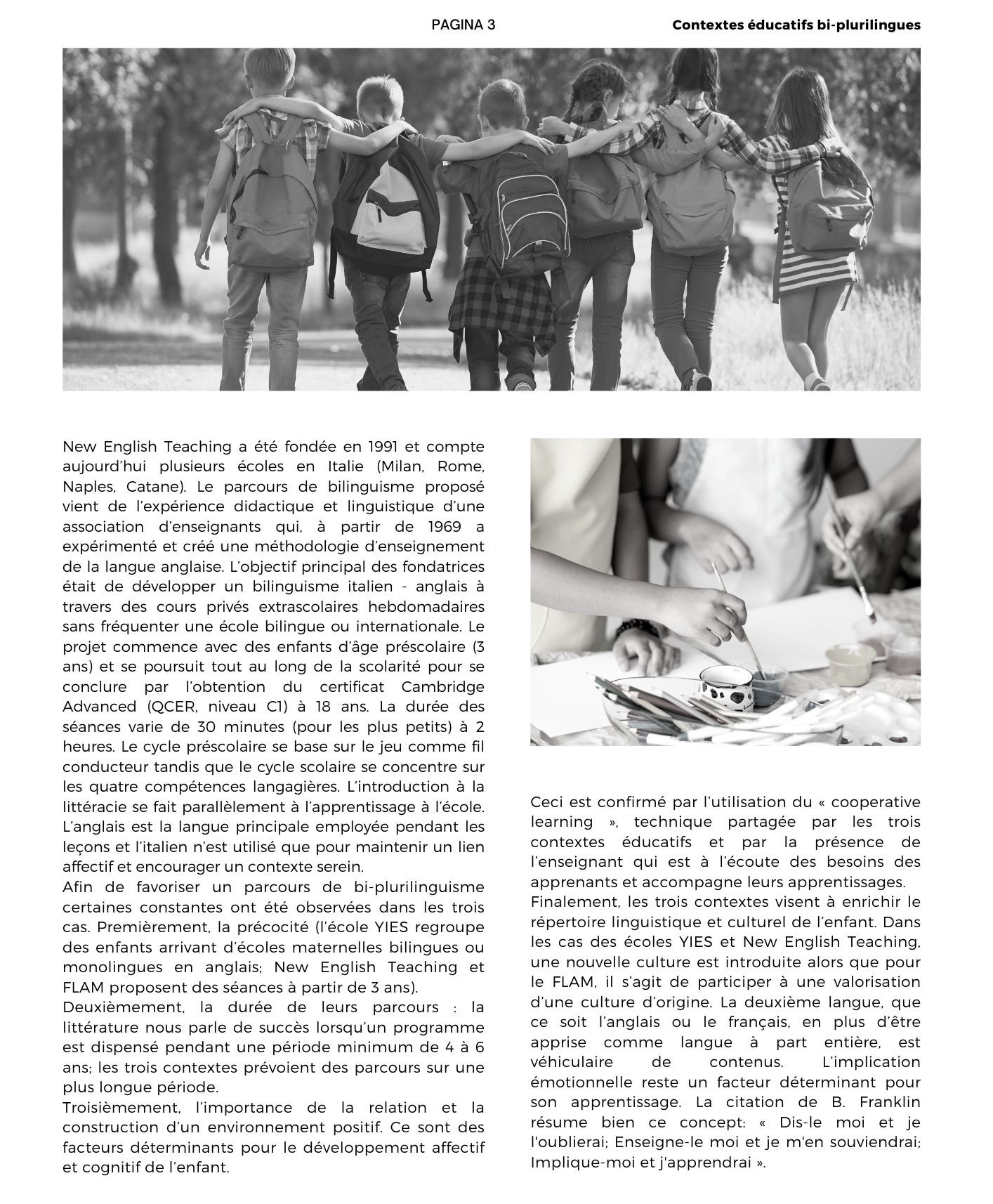 New English Teaching a été fondée en 1991 et compte aujourd’hui plusieurs écoles en Italie (Milan, Rome, Naples, Catane). Le parcours de bilinguisme proposé vient de l’expérience didactique et linguistique d’une association d’enseignants qui, à partir de 1969 a expérimenté et créé une méthodologie d’enseignement de la langue anglaise. L’objectif principal des fondatrices était de développer un bilinguisme italien - anglais à travers des cours privés extrascolaires hebdomadaires sans fréquenter une école bilingue ou internationale. Le projet commence avec des enfants d’âge préscolaire (3 ans) et se poursuit tout au long de la scolarité pour se conclure par l’obtention du certificat Cambridge Advanced (QCER, niveau C1) à 18 ans. La durée des séances varie de 30 minutes (pour les plus petits) à 2 heures. Le cycle préscolaire se base sur le jeu comme fil conducteur tandis que le cycle scolaire se concentre sur les quatre compétences langagières. L’introduction à la littéracie se fait parallèlement à l’apprentissage à l’école. L’anglais est la langue principale employée pendant les leçons et l’italien n’est utilisé que pour maintenir un lien affectif et encourager un contexte serein. Afin de favoriser un parcours de bi-plurilinguisme certaines constantes ont été observées dans les trois cas. Premièrement, la précocité (l’école YIES regroupe des enfants arrivant d’écoles maternelles bilingues ou monolingues en anglais; New English Teaching et FLAM proposent des séances à partir de 3 ans).  Deuxièmement, la durée de leurs parcours : la littérature nous parle de succès lorsqu’un programme est dispensé pendant une période minimum de 4 à 6 ans; les trois contextes prévoient des parcours sur une plus longue période. Troisièmement, l’importance de la relation et la construction d’un environnement positif. Ce sont des facteurs déterminants pour le développement affectif et cognitif de l’enfant.  Ceci est confirmé par l’utilisation du « cooperative learning », technique partagée par les trois contextes éducatifs et par la présence de l’enseignant qui est à l’écoute des besoins des apprenants et accompagne leurs apprentissages.  Finalement, les trois contextes visent à enrichir le répertoire linguistique et culturel de l’enfant. Dans les cas des écoles YIES et New English Teaching, une nouvelle culture est introduite alors que pour le FLAM, il s’agit de participer à une valorisation d’une culture d’origine. La deuxième langue, que ce soit l’anglais ou le français, en plus d’être apprise comme langue à part entière, est véhiculaire de contenus. L’implication émotionnelle reste un facteur déterminant pour son apprentissage. La citation de B. Franklin résume bien ce concept: « Dis-le moi et je l'oublierai; Enseigne-le moi et je m'en souviendrai; Implique-moi et j'apprendrai ».