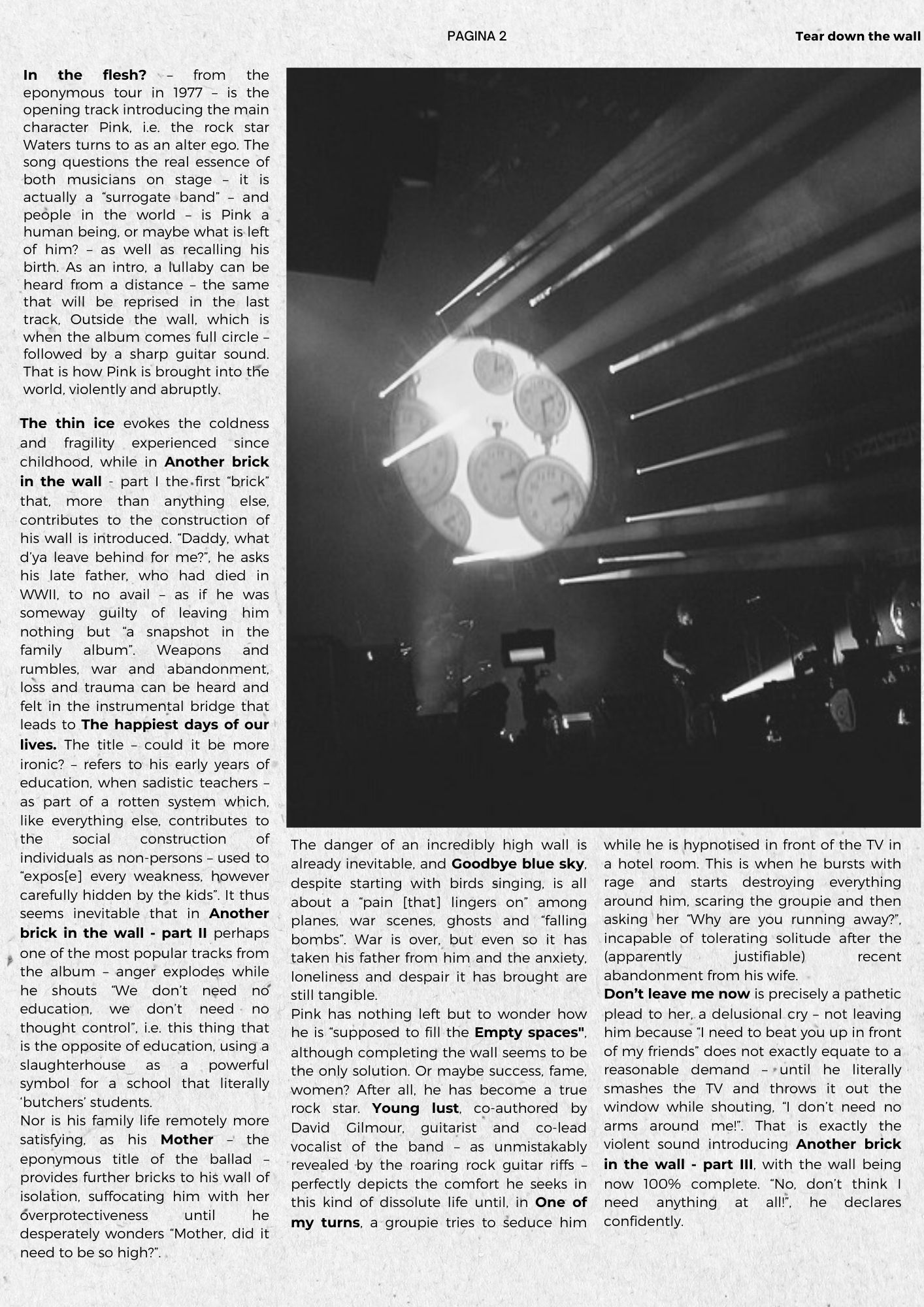 In the flesh? – from the eponymous tour in 1977 – is the opening track introducing the main character Pink, i.e. the rock star Waters turns to as an alter ego. The song questions the real essence of both musicians on stage – it is actually a surrogate band – and people in the world – is Pink a human being, or maybe what is left of him? – as well as recalling his birth. As an intro, a lullaby can be heard from a distance – the same that will be reprised in the last track, Outside the wall, which is when the album comes full circle – followed by a sharp guitar sound. That is how Pink is brought into the world, violently and abruptly. The thin ice evokes the coldness and fragility experienced since childhood, while in Another brick in the wall - part I the first brick that, more than anything else, contributes to the construction of his wall is introduced. Daddy, what d’ya leave behind for me?, he asks his late father, who had died in WWII, to no avail – as if he was someway guilty of leaving him nothing but a snapshot in the family album. Weapons and rumbles, war and abandonment, loss and trauma can be heard and felt in the instrumental bridge that leads to The happiest days of our lives. The title – could it be more ironic? – refers to his early years of education, when sadistic teachers – as part of a rotten system which, like everything else, contributes to the social construction of individuals as non-persons – used to expos[e] every weakness, however carefully hidden by the kids. It thus seems inevitable that in Another brick in the wall - part II perhaps one of the most popular tracks from the album – anger explodes while he shouts We don’t need no education, we don’t need no thought control, i.e. this thing that is the opposite of education, using a slaughterhouse as a powerful symbol for a school that literally ‘butchers’ students. Nor is his family life remotely more satisfying, as his Mother – the eponymous title of the ballad – provides further bricks to his wall of isolation, suffocating him with her overprotectiveness until he desperately wonders Mother, did it need to be so high?The danger of an incredibly high wall is already inevitable, and Goodbye blue sky, despite starting with birds singing, is all about a pain [that] lingers on among planes, war scenes, ghosts and falling bombs. War is over, but even so it has taken his father from him and the anxiety, loneliness and despair it has brought are still tangible.  Pink has nothing left but to wonder how he is supposed to fill the Empty spaces, although completing the wall seems to be the only solution. Or maybe success, fame, women? After all, he has become a true rock star. Young lust, co-authored by David Gilmour, guitarist and co-lead vocalist of the band – as unmistakably revealed by the roaring rock guitar riffs – perfectly depicts the comfort he seeks in this kind of dissolute life until, in One of my turns, a groupie tries to seduce him while he is hypnotised in front of the TV in a hotel room. This is when he bursts with rage and starts destroying everything around him, scaring the groupie and then asking her Why are you running away?, incapable of tolerating solitude after the (apparently justifiable) recent abandonment from his wife.  Don’t leave me now is precisely a pathetic plead to her, a delusional cry – not leaving him because I need to beat you up in front of my friends does not exactly equate to a reasonable demand – until he literally smashes the TV and throws it out the window while shouting‚ I don’t need no arms around me!. That is exactly the violent sound introducing Another brick in the wall - part III, with the wall being now 100% complete. No, don’t think I need anything at all!, he declares confidently. 