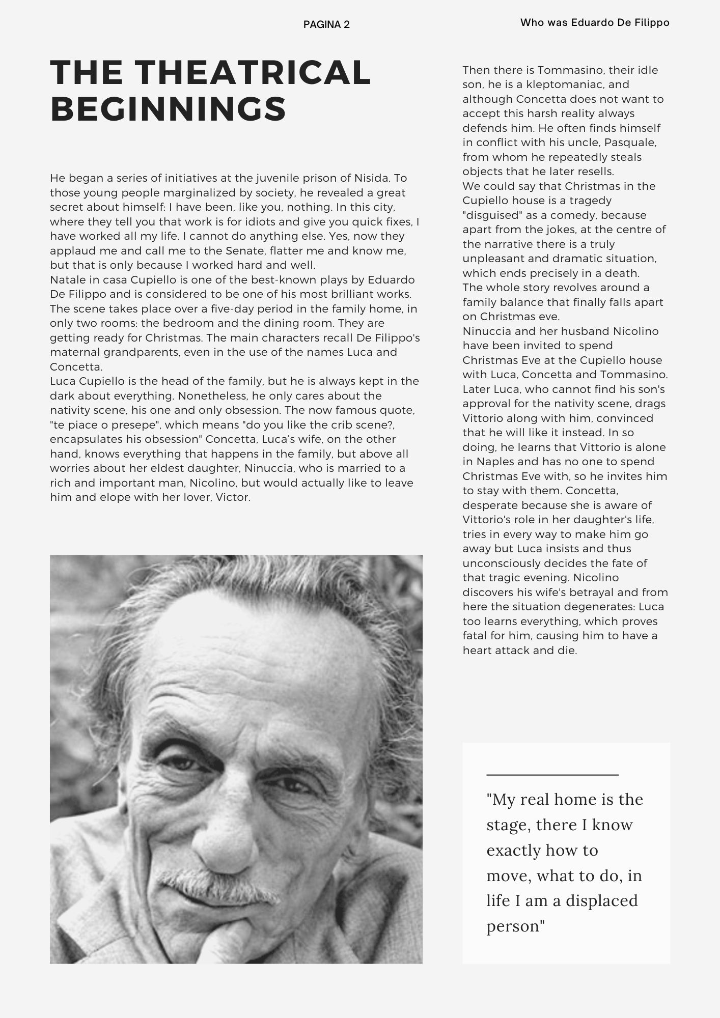 the theatrical beginnings: He began a series of initiatives at the juvenile prison of Nisida. To those young people marginalized by society, he revealed a great secret about himself: I have been, like you, nothing. In this city, where they tell you that work is for idiots and give you quick fixes, I have worked all my life. I cannot do anything else. Yes, now they applaud me and call me to the Senate, flatter me and know me, but that is only because I worked hard and well.  Natale in casa Cupiello is one of the best-known plays by Eduardo De Filippo and is considered to be one of his most brilliant works.  The scene takes place over a five-day period in the family home, in only two rooms: the bedroom and the dining room. They are getting ready for Christmas. The main characters recall De Filippo's maternal grandparents, even in the use of the names Luca and Concetta.  Luca Cupiello is the head of the family, but he is always kept in the dark about everything. Nonetheless, he only cares about the nativity scene, his one and only obsession. The now famous quote, te piace o presepe, which means do you like the crib scene?, encapsulates his obsession" Concetta, Luca’s wife, on the other hand, knows everything that happens in the family, but above all worries about her eldest daughter, Ninuccia, who is married to a rich and important man, Nicolino, but would actually like to leave him and elope with her lover, Victor.  Then there is Tommasino, their idle son, he is a kleptomaniac, and although Concetta does not want to accept this harsh reality always defends him. He often finds himself in conflict with his uncle, Pasquale, from whom he repeatedly steals objects that he later resells.  We could say that Christmas in the Cupiello house is a tragedy disguised as a comedy, because apart from the jokes, at the centre of the narrative there is a truly unpleasant and dramatic situation, which ends precisely in a death.  The whole story revolves around a family balance that finally falls apart on Christmas eve.  Ninuccia and her husband Nicolino have been invited to spend Christmas Eve at the Cupiello house with Luca, Concetta and Tommasino.  Later Luca, who cannot find his son's approval for the nativity scene, drags Vittorio along with him, convinced that he will like it instead. In so doing, he learns that Vittorio is alone in Naples and has no one to spend Christmas Eve with, so he invites him to stay with them. Concetta, desperate because she is aware of Vittorio's role in her daughter's life, tries in every way to make him go away but Luca insists and thus unconsciously decides the fate of that tragic evening. Nicolino discovers his wife's betrayal and from here the situation degenerates: Luca too learns everything, which proves fatal for him, causing him to have a heart attack and die. 