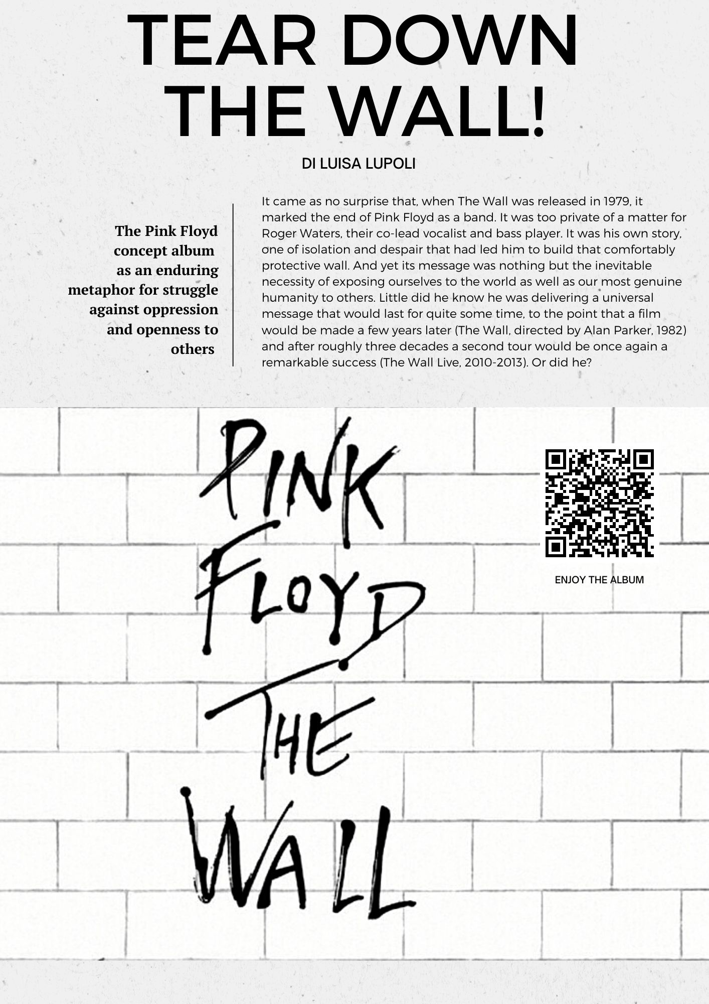 Tear down the wall! The Pink Floyd concept album  as an enduring metaphor for struggle against oppression and openness to others. Di Luisa Lupoli. t came as no surprise that, when The Wall was released in 1979, it marked the end of Pink Floyd as a band. It was too private of a matter for Roger Waters, their co-lead vocalist and bass player. It was his own story, one of isolation and despair that had led him to build that comfortably protective wall. And yet its message was nothing but the inevitable necessity of exposing ourselves to the world as well as our most genuine humanity to others. Little did he know he was delivering a universal message that would last for quite some time, to the point that a film would be made a few years later (The Wall, directed by Alan Parker, 1982) and after roughly three decades a second tour would be once again a remarkable success (The Wall Live, 2010-2013). Or did he?