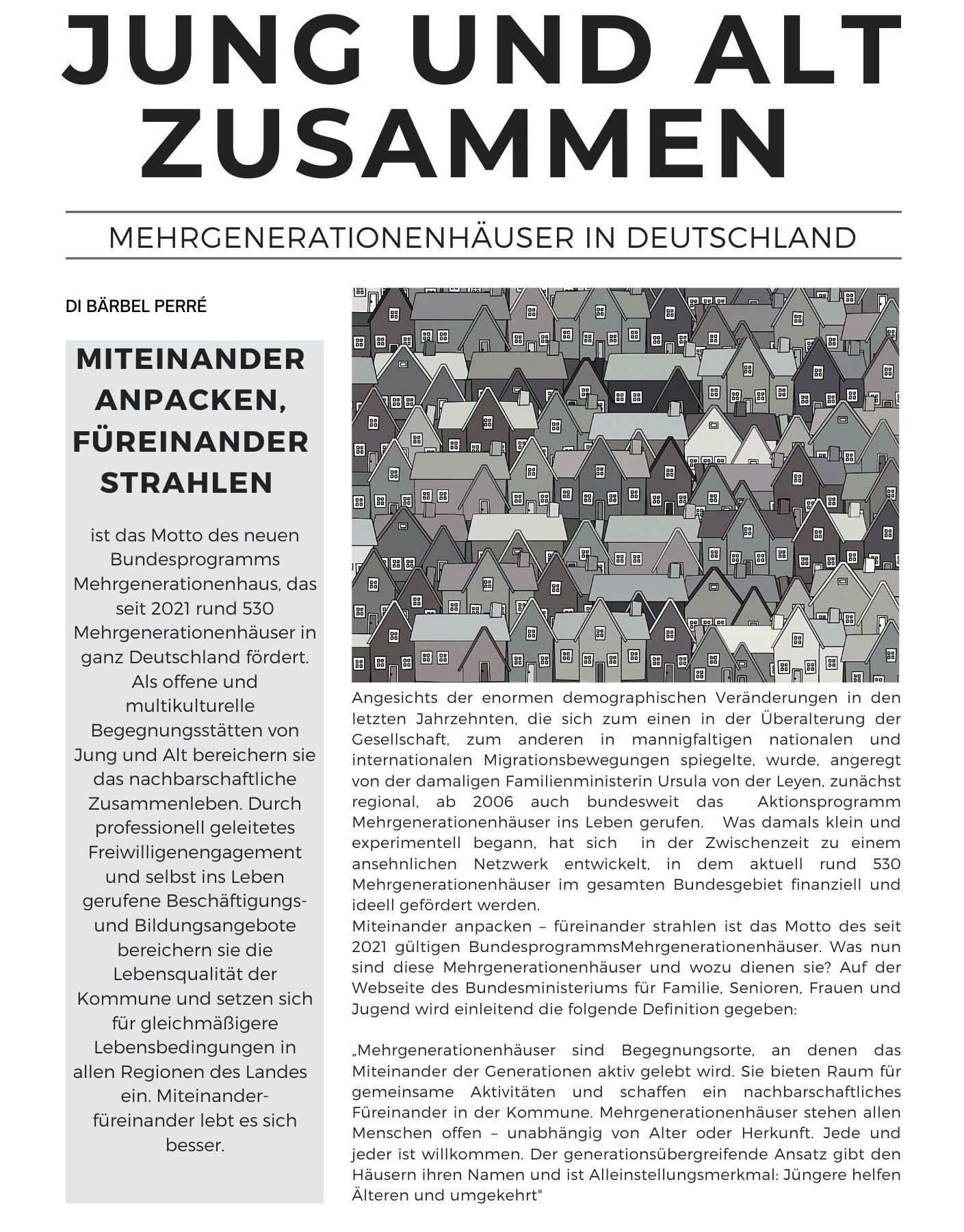 Jung und Alt zusammen di Bärbel Perré. Miteinander anpacken, füreinander strahlen st das Motto des neuen Bundesprogramms Mehrgenerationenhaus, das seit 2021 rund 530 Mehrgenerationenhäuser in ganz Deutschland fördert. Als offene und multikulturelle  Begegnungsstätten von Jung und Alt bereichern sie das nachbarschaftliche Zusammenleben. Durch professionell geleitetes Freiwilligenengagement und selbst ins Leben gerufene Beschäftigungs- und Bildungsangebote bereichern sie die Lebensqualität der Kommune und setzen sich für gleichmäßigere Lebensbedingungen in allen Regionen des Landes  ein. Miteinander- füreinander lebt es sich besser. Angesichts der enormen demographischen Veränderungen in den letzten Jahrzehnten, die sich zum einen in der Überalterung der Gesellschaft, zum anderen in mannigfaltigen nationalen und internationalen Migrationsbewegungen spiegelte, wurde, angeregt von der damaligen Familienministerin Ursula von der Leyen, zunächst regional, ab 2006 auch bundesweit das  Aktionsprogramm Mehrgenerationenhäuser ins Leben gerufen.   Was damals klein und experimentell begann, hat sich  in der Zwischenzeit zu einem ansehnlichen Netzwerk entwickelt, in dem aktuell rund 530 Mehrgenerationenhäuser im gesamten Bundesgebiet finanziell und ideell gefördert werden.  Miteinander anpacken – füreinander strahlen ist das Motto des seit 2021 gültigen BundesprogrammsMehrgenerationenhäuser. Was nun sind diese Mehrgenerationenhäuser und wozu dienen sie? Auf der Webseite des Bundesministeriums für Familie, Senioren, Frauen und Jugend wird einleitend die folgende Definition gegeben:   Mehrgenerationenhäuser sind Begegnungsorte, an denen das Miteinander der Generationen aktiv gelebt wird. Sie bieten Raum für gemeinsame Aktivitäten und schaffen ein nachbarschaftliches Füreinander in der Kommune. Mehrgenerationenhäuser stehen allen Menschen offen – unabhängig von Alter oder Herkunft. Jede und jeder ist willkommen. Der generationsübergreifende Ansatz gibt den Häusern ihren Namen und ist Alleinstellungsmerkmal: Jüngere helfen Älteren und umgekehrt.