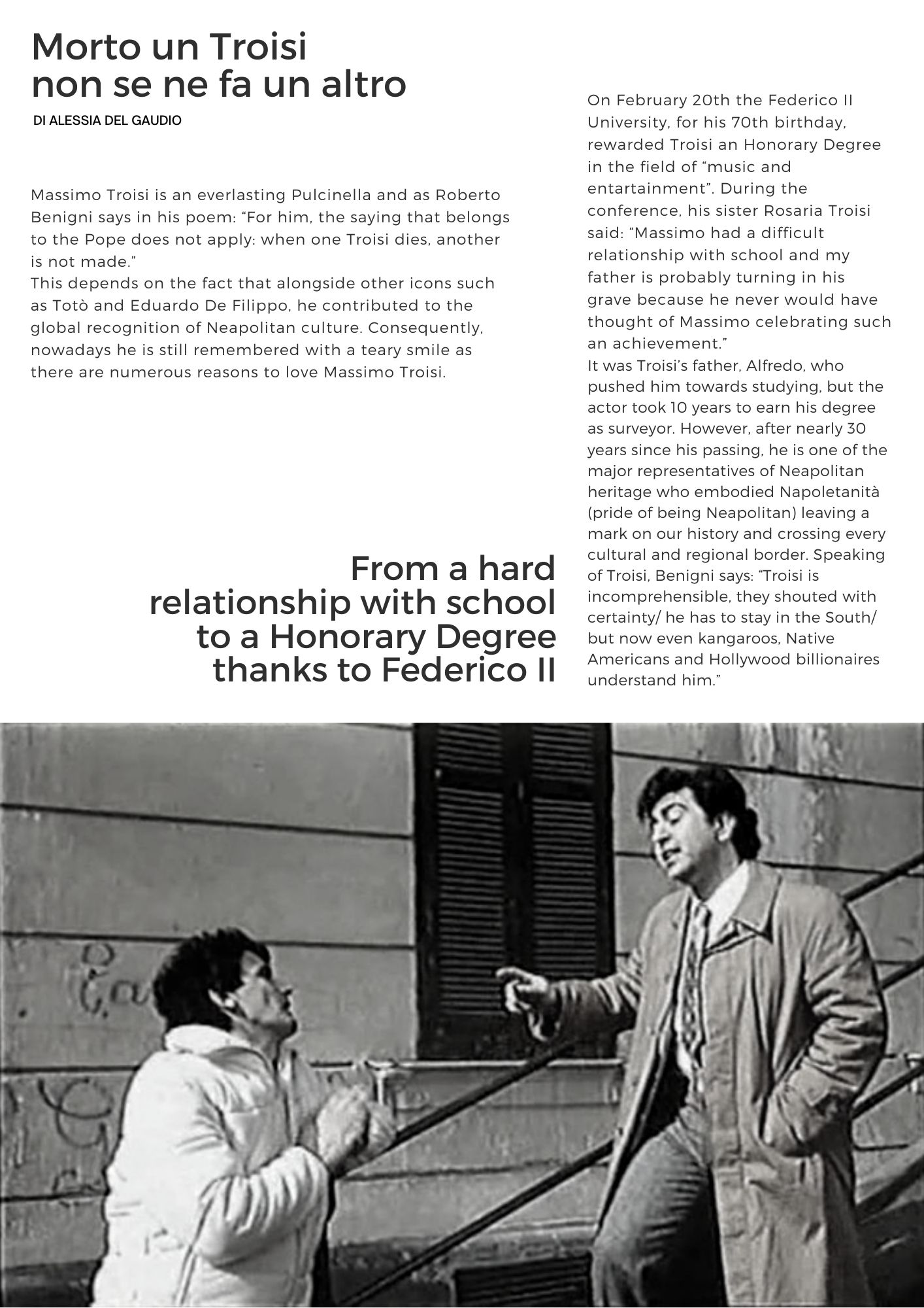 Morto un Troisi  non se ne fa un altro di Alessia del Gaudio. Massimo Troisi is an everlasting Pulcinella and as Roberto Benigni says in his poem: For him, the saying that belongs to the Pope does not apply: when one Troisi dies, another is not made.This depends on the fact that alongside other icons such as Totò and Eduardo De Filippo, he contributed to the global recognition of Neapolitan culture. Consequently, nowadays he is still remembered with a teary smile as there are numerous reasons to love Massimo Troisi. On February 20th the Federico II University, for his 70th birthday, rewarded Troisi an Honorary Degree in the field of music and entartainment. During the conference, his sister Rosaria Troisi said: Massimo had a difficult relationship with school and my father is probably turning in his grave because he never would have thought of Massimo celebrating such an achievement.It was Troisi’s father, Alfredo, who pushed him towards studying, but the actor took 10 years to earn his degree as surveyor. However, after nearly 30 years since his passing, he is one of the major representatives of Neapolitan heritage who embodied Napoletanità (pride of being Neapolitan) leaving a mark on our history and crossing every cultural and regional border. Speaking of Troisi, Benigni says: Troisi is incomprehensible, they shouted with certainty/ he has to stay in the South/ but now even kangaroos, Native Americans and Hollywood billionaires understand him. 