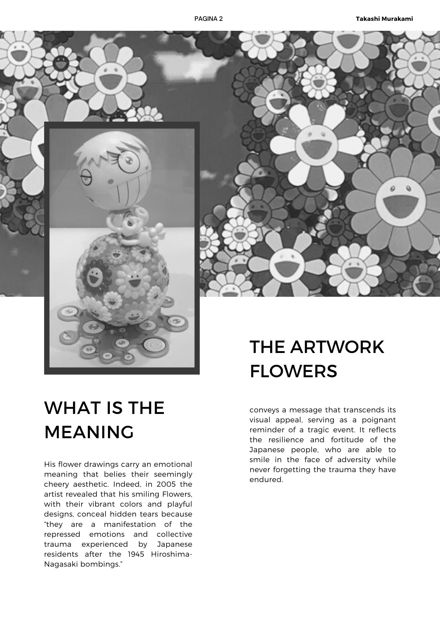  His flower drawings carry an emotional meaning that belies their seemingly cheery aesthetic. Indeed, in 2005 the artist revealed that his smiling Flowers, with their vibrant colors and playful designs, conceal hidden tears because they are a manifestation of the repressed emotions and collective trauma experienced by Japanese residents after the 1945 Hiroshima-Nagasaki bombings. The artwork Flowers conveys a message that transcends its visual appeal, serving as a poignant reminder of a tragic event. It reflects the resilience and fortitude of the Japanese people, who are able to smile in the face of adversity while never forgetting the trauma they have endured.