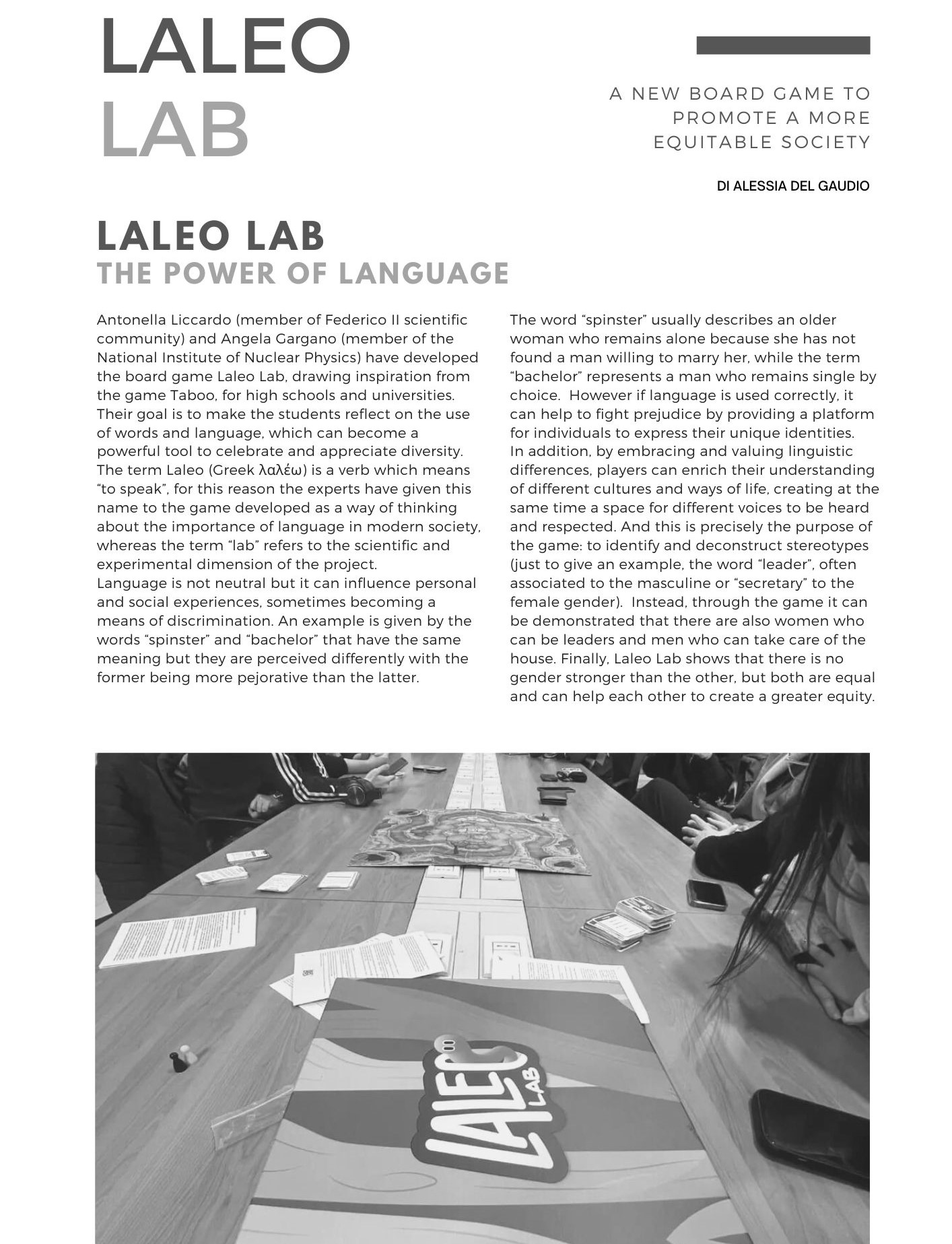 LALEO LAB, a new board game to promote a more equitable society. Di Alessia del Gaudio Antonella Liccardo (member of Federico II scientific community) and Angela Gargano (member of the National Institute of Nuclear Physics) have developed the board game Laleo Lab, drawing inspiration from the game Taboo, for high schools and universities. Their goal is to make the students reflect on the use of words and language, which can become a powerful tool to celebrate and appreciate diversity. The term Laleo (Greek λαλέω) is a verb which means to speak, for this reason the experts have given this name to the game developed as a way of thinking about the importance of language in modern society, whereas the term lab refers to the scientific and experimental dimension of the project.  Language is not neutral but it can influence personal and social experiences, sometimes becoming a means of discrimination. An example is given by the words spinster and bachelor that have the same meaning but they are perceived differently with the former being more pejorative than the latter.  The word spinster usually describes an older woman who remains alone because she has not found a man willing to marry her, while the term bachelor represents a man who remains single by choice. However if language is used correctly, it can help to fight prejudice by providing a platform for individuals to express their unique identities. In addition, by embracing and valuing linguistic differences, players can enrich their understanding of different cultures and ways of life, creating at the same time a space for different voices to be heard and respected. And this is precisely the purpose of the game: to identify and deconstruct stereotypes (just to give an example, the word leader, often associated to the masculine or secretary to the female gender). Instead, through the game it can be demonstrated that there are also women who can be leaders and men who can take care of the house. Finally, Laleo Lab shows that there is no gender stronger than the other, but both are equal and can help each other to create a greater equity.