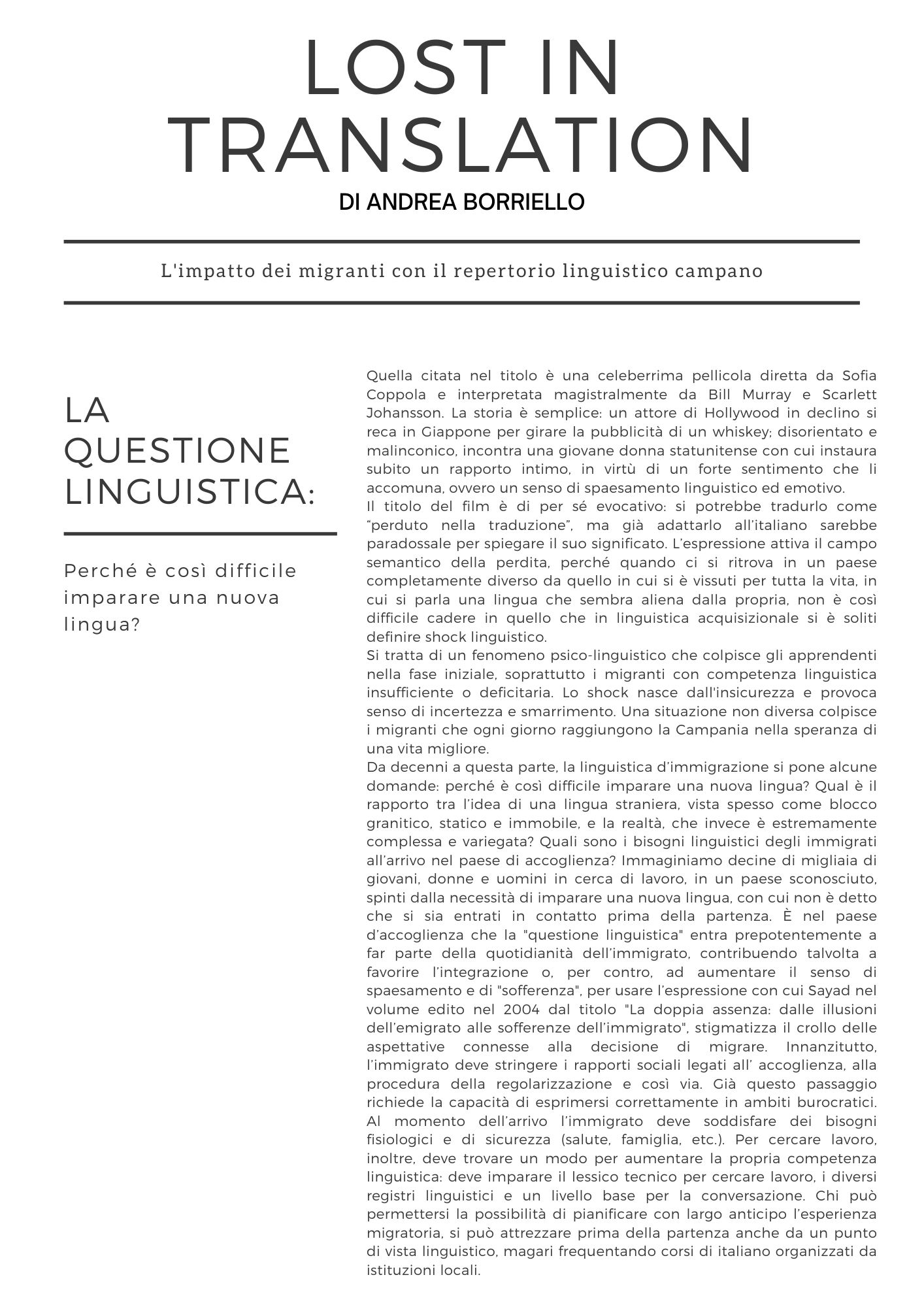 Lost in translation. L'impatto dei migranti con il repertorio linguistico campano. Di Andrea Borriello  Quella citata nel titolo è una celeberrima pellicola diretta da Sofia Coppola e interpretata magistralmente da Bill Murray e Scarlett Johansson. La storia è semplice: un attore di Hollywood in declino si reca in Giappone per girare la pubblicità di un whiskey; disorientato e malinconico, incontra una giovane donna statunitense con cui instaura subito un rapporto intimo, in virtù di un forte sentimento che li accomuna, ovvero un senso di spaesamento linguistico ed emotivo. Il titolo del film è di per sé evocativo: si potrebbe tradurlo come perduto nella traduzione, ma già adattarlo all’italiano sarebbe paradossale per spiegare il suo significato. L’espressione attiva il campo semantico della perdita, perché quando ci si ritrova in un paese completamente diverso da quello in cui si è vissuti per tutta la vita, in cui si parla una lingua che sembra aliena dalla propria, non è così difficile cadere in quello che in linguistica acquisizionale si è soliti definire shock linguistico.  Si tratta di un fenomeno psico-linguistico che colpisce gli apprendenti nella fase iniziale, soprattutto i migranti con competenza linguistica insufficiente o deficitaria. Lo shock nasce dall'insicurezza e provoca senso di incertezza e smarrimento. Una situazione non diversa colpisce i migranti che ogni giorno raggiungono la Campania nella speranza di una vita migliore. Da decenni a questa parte, la linguistica d’immigrazione si pone alcune domande: perché è così difficile imparare una nuova lingua? Qual è il rapporto tra l’idea di una lingua straniera, vista spesso come blocco granitico, statico e immobile, e la realtà, che invece è estremamente complessa e variegata? Quali i bisogni linguistici degli immigrati all’arrivo nel paese di accoglienza? Immaginiamo decine di migliaia di giovani, donne e uomini in cerca di lavoro, in un paese sconosciuto, spinti dalla necessità di imparare una nuova lingua, con cui non è detto che si sia entrati in contatto prima della partenza. È nel paese d’accoglienza che la questione linguistica entra prepotentemente a far parte della quotidianità dell’immigrato, contribuendo talvolta a favorire l’integrazione o, per contro, ad aumentare il senso di spaesamento e di sofferenza, per usare l’espressione con cui Sayad nel volume edito nel 2004 dal titolo La doppia assenza: dalle illusioni dell’emigrato alle sofferenze dell’immigrato, stigmatizza il crollo delle aspettative connesse alla decisione di migrare. Innanzitutto, l’immigrato deve stringere i rapporti sociali legati all’ accoglienza, alla procedura della regolarizzazione e così via. Già questo passaggio richiede la capacità di esprimersi correttamente in ambiti burocratici. Al momento dell’arrivo l’immigrato deve soddisfare dei bisogni fisiologici e di sicurezza (salute, famiglia, etc.). Per cercare lavoro, inoltre, deve trovare un modo per aumentare la propria competenza linguistica: deve imparare il lessico tecnico per cercare lavoro, i diversi registri linguistici e un livello base per la conversazione. Chi può permettersi la possibilità di pianificare con largo anticipo l’esperienza migratoria, si può attrezzare prima della partenza anche da un punto di vista linguistico, magari frequentando corsi di italiano organizzati da istituzioni locali. 