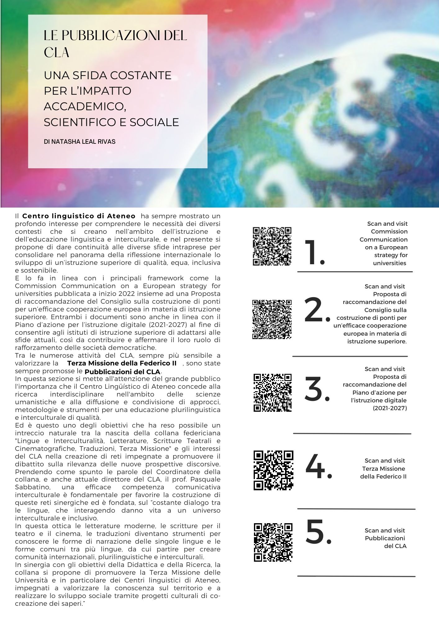 Il Centro Linguistico di Ateneo ha sempre mostrato un profondo interesse per comprendere le necessità dei diversi contesti che si creano nell’ambito dell’istruzione e dell’educazione linguistica e interculturale, e nel presente si propone di dare continuità alle diverse sfide intraprese per consolidare nel panorama della riflessione internazionale lo sviluppo di un’istruzione superiore di qualità, equa, inclusiva e sostenibile. E lo fa in linea con i principali framework come la Commission Communication on a European strategy for universities pubblicata a inizio 2022 insieme ad una Proposta di raccomandazione del Consiglio sulla costruzione di ponti per un’efficace cooperazione europea in materia di istruzione superiore. Entrambi i documenti sono anche in linea con il Piano d’azione per l’istruzione digitale (2021-2027) al fine di consentire agli istituti di istruzione superiore di adattarsi alle sfide attuali, così da contribuire e affermare il loro ruolo di rafforzamento delle società democratiche. Tra le numerose attività del CLA, sempre più sensibile a valorizzare la , sono state sempre promosse le . In questa sezione si mette all'attenzione del grande pubblico l'importanza che il Centro Lingüístico di Ateneo concede alla ricerca interdisciplinare nell'ambito delle scienze umanistiche e alla diffusione e condivisione di approcci, metodologie e strumenti per una educazione plurilinguistica e interculturale di qualità.  Ed è questo uno degli obiettivi che ha reso possibile un intreccio naturale tra la nascita della collana federiciana "Lingue e Interculturalità, Letterature, Scritture Teatrali e Cinematografiche, Traduzioni, Terza Missione" e gli interessi del CLA nella creazione di reti impegnate a promuovere il dibattito sulla rilevanza delle nuove prospettive discorsive. Prendendo come spunto le parole del Coordinatore della collana, e anche attuale direttore del CLA, il prof. Pasquale Sabbatino, una efficace competenza comunicativa interculturale è fondamentale per favorire la costruzione di queste reti sinergiche ed è fondata, sul costante dialogo tra le lingue, che interagendo danno vita a un universo interculturale e inclusivo.  In questa ottica le letterature moderne, le scritture per il teatro e il cinema, le traduzioni diventano strumenti per conoscere le forme di narrazione delle singole lingue e le forme comuni tra più lingue, da cui partire per creare comunità internazionali, plurilinguistiche e interculturali. In sinergia con gli obiettivi della Didattica e della Ricerca, la collana si propone di promuovere la Terza Missione delle Università e in particolare dei Centri linguistici di Ateneo, impegnati a valorizzare la conoscenza sul territorio e a realizzare lo sviluppo sociale tramite progetti culturali di co-creazione dei saperi.