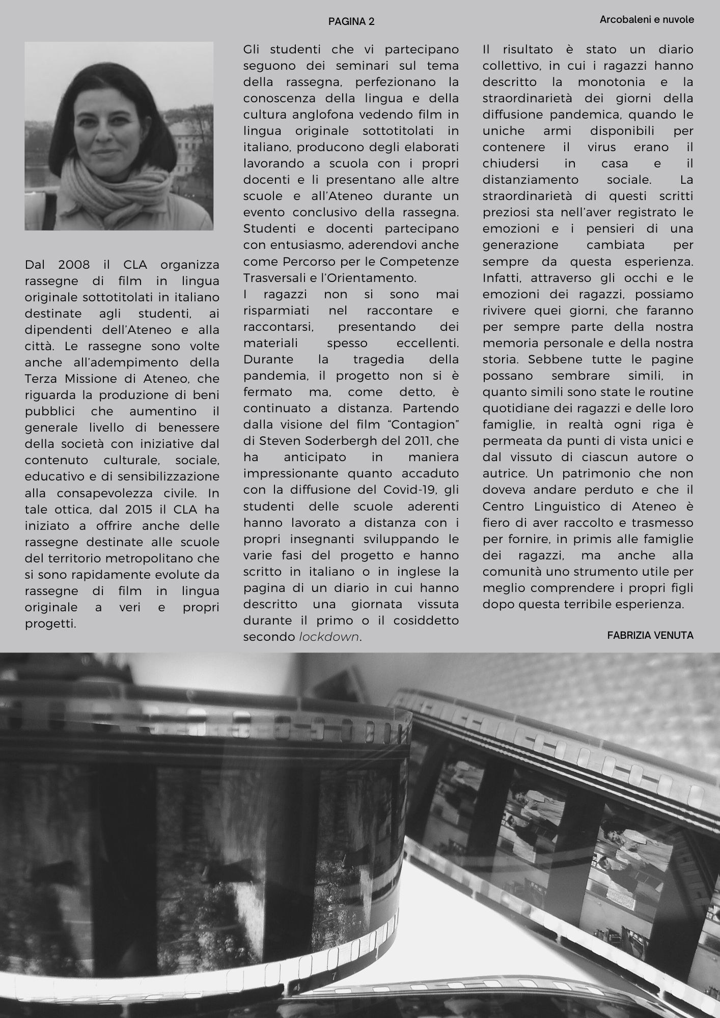 Dal 2008 il CLA organizza rassegne di film in lingua originale sottotitolati in italiano destinate agli studenti, ai dipendenti dell’Ateneo e alla città. Le rassegne sono volte anche all’adempimento della Terza Missione di Ateneo, che riguarda la produzione di beni pubblici che aumentino il generale livello di benessere della società con iniziative dal contenuto culturale, sociale, educativo e di sensibilizzazione alla consapevolezza civile. In tale ottica, dal 2015 il CLA ha iniziato a offrire anche delle rassegne destinate alle scuole del territorio metropolitano che si sono rapidamente evolute da rassegne di film in lingua originale a veri e propri progetti. Gli studenti che vi partecipano seguono dei seminari sul tema della rassegna, perfezionano la conoscenza della lingua e della cultura anglofona vedendo film in lingua originale sottotitolati in italiano, producono degli elaborati lavorando a scuola con i propri docenti e li presentano alle altre scuole e all’Ateneo durante un evento conclusivo della rassegna. Studenti e docenti partecipano con entusiasmo, aderendovi anche come Percorso per le Competenze Trasversali e l’Orientamento.  I ragazzi non si sono mai risparmiati nel raccontare e raccontarsi, presentando dei materiali spesso eccellenti. Durante la tragedia della pandemia, il progetto non si è fermato ma, come detto, è continuato a distanza. Partendo dalla visione del film Contagion di Steven Soderbergh del 2011, che ha anticipato in maniera impressionante quanto accaduto con la diffusione del Covid-19, gli studenti delle scuole aderenti hanno lavorato a distanza con i propri insegnanti sviluppando le varie fasi del progetto e hanno scritto in italiano o in inglese la pagina di un diario in cui hanno descritto una giornata vissuta durante il primo o il cosiddetto secondo lockdown. Il risultato è stato un diario collettivo, in cui i ragazzi hanno descritto la monotonia e la straordinarietà dei giorni della diffusione pandemica, quando le uniche armi disponibili per contenere il virus erano il chiudersi in casa e il distanziamento sociale. La straordinarietà di questi scritti preziosi sta nell’aver registrato le emozioni e i pensieri di una generazione cambiata per sempre da questa esperienza. Infatti, attraverso gli occhi e le emozioni dei ragazzi, possiamo rivivere quei giorni, che faranno per sempre parte della nostra memoria personale e della nostra storia. Sebbene tutte le pagine possano sembrare simili, in quanto simili sono state le routine quotidiane dei ragazzi e delle loro famiglie, in realtà ogni riga è permeata da punti di vista unici e dal vissuto di ciascun autore o autrice. Un patrimonio che non doveva andare perduto e che il Centro Linguistico di Ateneo è fiero di aver raccolto e trasmesso per fornire, in primis alle famiglie dei ragazzi, ma anche alla comunità uno strumento utile per meglio comprendere i propri figli dopo questa terribile esperienza. 