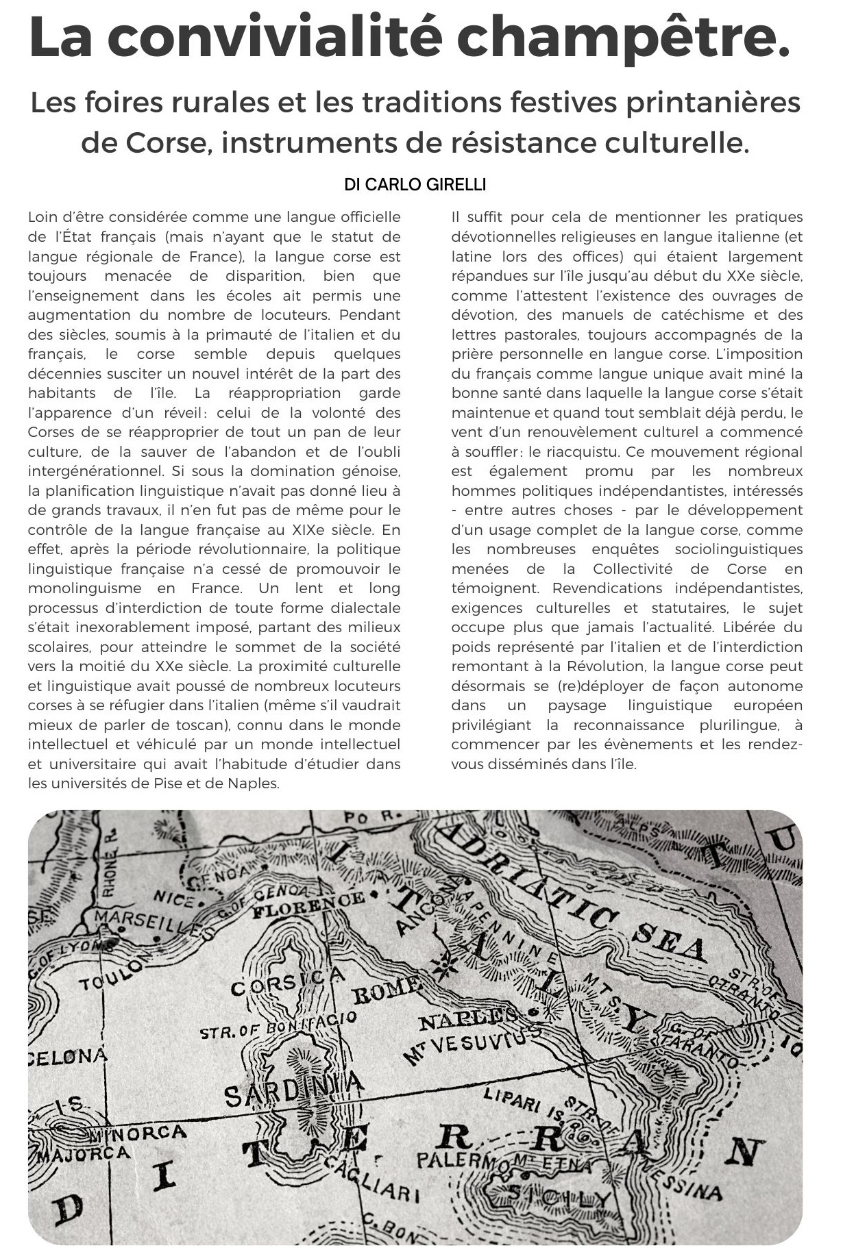 La convivialité champêtre di Carlo Girelli. Loin d’être considérée comme une langue officielle de l’État français (mais n’ayant que le statut de langue régionale de France), la langue corse est toujours menacée de disparition, bien que l’enseignement dans les écoles ait permis une augmentation du nombre de locuteurs. Pendant des siècles, soumis à la primauté de l’italien et du français, le corse semble depuis quelques décennies susciter un nouvel intérêt de la part des habitants de l’île. La réappropriation garde l’apparence d’un réveil : celui de la volonté des Corses de se réapproprier de tout un pan de leur culture, de la sauver de l’abandon et de l’oubli intergénérationnel. Si sous la domination génoise, la planification linguistique n’avait pas donné lieu à de grands travaux, il n’en fut pas de même pour le contrôle de la langue française au XIXe siècle. En effet, après la période révolutionnaire, la politique linguistique française n’a cessé de promouvoir le monolinguisme en France. Un lent et long processus d’interdiction de toute forme dialectale s’était inexorablement imposé, partant des milieux scolaires, pour atteindre le sommet de la société vers la moitié du XXe siècle. La proximité culturelle et linguistique avait poussé de nombreux locuteurs corses à se réfugier dans l’italien (même s’il vaudrait mieux de parler de toscan), connu dans le monde intellectuel et véhiculé par un monde intellectuel et universitaire qui avait l’habitude d’étudier dans les universités de Pise et de Naples. Il suffit pour cela de mentionner les pratiques dévotionnelles religieuses en langue italienne (et latine lors des offices) qui étaient largement répandues sur l’île jusqu’au début du XXe siècle, comme l’attestent l’existence des ouvrages de dévotion, des manuels de catéchisme et des lettres pastorales, toujours accompagnés de la prière personnelle en langue corse. L’imposition du français comme langue unique avait miné la bonne santé dans laquelle la langue corse s’était maintenue et quand tout semblait déjà perdu, le vent d’un renouvèlement culturel a commencé à souffler : le riacquistu. Ce mouvement régional est également promu par les nombreux hommes politiques indépendantistes, intéressés - entre autres choses - par le développement d’un usage complet de la langue corse, comme les nombreuses enquêtes sociolinguistiques menées de la Collectivité de Corse en témoignent. Revendications indépendantistes, exigences culturelles et statutaires, le sujet occupe plus que jamais l’actualité. Libérée du poids représenté par l’italien et de l’interdiction remontant à la Révolution, la langue corse peut désormais se (re)déployer de façon autonome dans un paysage linguistique européen privilégiant la reconnaissance plurilingue, à commencer par les évènements et les rendez-vous disséminés dans l’île.